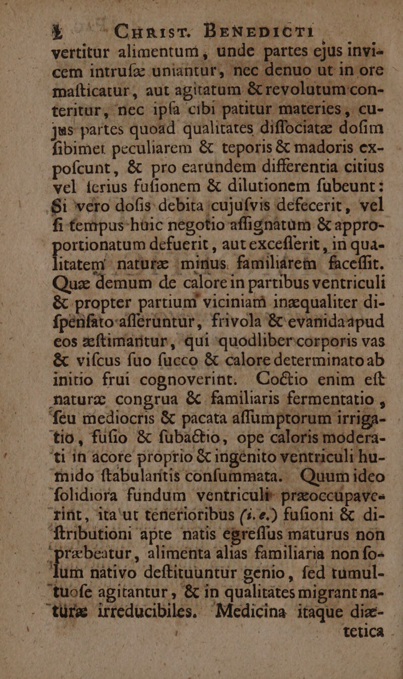X -Crun:isr. BENEDICTI. vertitur alimentuni, unde partes ejus invi» cem intrufa: uniantur, nec denuo ut in ore - mafíticatur, aut agitatum &amp; revolutum'con- teritur, nec ipfa cibi patitur materies, cu- jus partes quoad qualitates diffociatze dofim. fibimet peculiarem &amp; teporis &amp; madoris ex- pofcunt, &amp; pro earundem differentia citius vel ícrius fufionem &amp; dilutionem fubeunt: Si vero dofis: debita ;cujufvis defecerit, vel fi fempus-hüic negotio affignàtüm &amp; appro- ortionatum defuerit , aut exceflerit , in qua- itatem naturz minus. familiáretn | faceffit. Quse demum de calore in partibus ventriculi &amp; propter partiuni viciniarà inzequaliter di-- fpénfato-afferüntur, frivola &amp; evanidaapud eos zeftimartur, qui quodlibercorporis vas &amp; vifcus fuo fucco &amp; calore determinato ab initio frui cognoverint. QCoctio enim eft maturz congrua &amp; familiaris fermentatio , feu mediocris &amp; pacata affumptorum irriga- tio, fufio &amp; fübactio, ope caloris modera- ti in acore proprio &amp; ingenito ventriculi hu- thnido ftabularítis confummata. | Quum ideo folidiora fündum ventriculi- praoccüpave- rint, ita'ut ténierioribus (5. e.) fufioni &amp; di- Ttributioni apte. natis egreffus maturus nón praebeatur, alimenta alias familiaria non fo- Jur nàátivo deftituuntur genio, fed tumul- .tuofe agitantur , &amp; in qualitates migrant na- . türz irreducibiles. Medicina itaque diz- | | | t€uca .