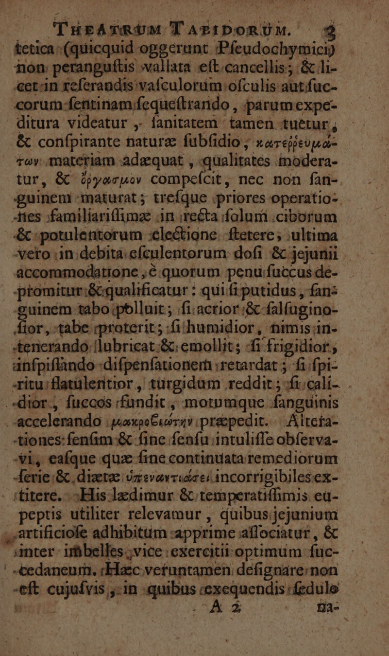 [i TursAvmUM TAPIDORUM. $? &amp;etica (quicquid oggerant :«Pfeudochymici) non: perangufüs »vallata eft.cancellis; &amp; li- &amp;et-in xeferandis vaículorüim ofculis autfuc- corum-fentinam;feque(trando , parumexpe- ditura videatur ,. fanitatem - tamen tuetur , &amp; confpirante natur: fub(idio ; xorepisupa- tov. materiam adaequat , qualitates modera- tur, &amp; ójyacko compeícit, nec non fan- guineni -maturat 5 trefque priores operatio-. tes ;familiaritfumae 3n recta folum .ciborum &amp; : potulentorum :ele&amp;tigne. ftetere ; ultima veto .in:debita.efculentorum: dofi &amp; jejunii accommodatione ,C:quorum penu:fuccusde- promitur:&amp;qualrficatur : qui fi putidus , fan: -guinem tabo polluit ; /fi.acrior:&amp; falfugino- jov tabe iproterit ; :fiihumidior , nimis in- *tenerando. llubricat;&amp;: emollit; fi frigidior ; anfpiflando -difpenfationem :retardat 5. fi fpi- -ritu:flatülentror ,' turgidam reddit ; fi;cali-... .»dior., fuccos «fundit , motumque fanguinis .accelerando ;jaxpeGus vs? ipreepedit. | . Altcra- tiones: fenfim &amp; fine fenfu intuliffe obferva- Xi, eafque qux fine continuata remediorum - -ferie :&amp;. dizetae: vzevevrudaei incorrigibiles ex- 'titere. His ledimur &amp; temperatifhmis eu- pepus utiliter relevamur , duibus;jejunium ;,artificiofe adhibitum :apprime affociatur , &amp; anter. irbbelles ;vice exercitii optimum fuc- ' -cedaneum:. :Elzc veruntamen defignare:non -eft cujufvis ;-in quibus Ly gestus ip pw A uM e fga-