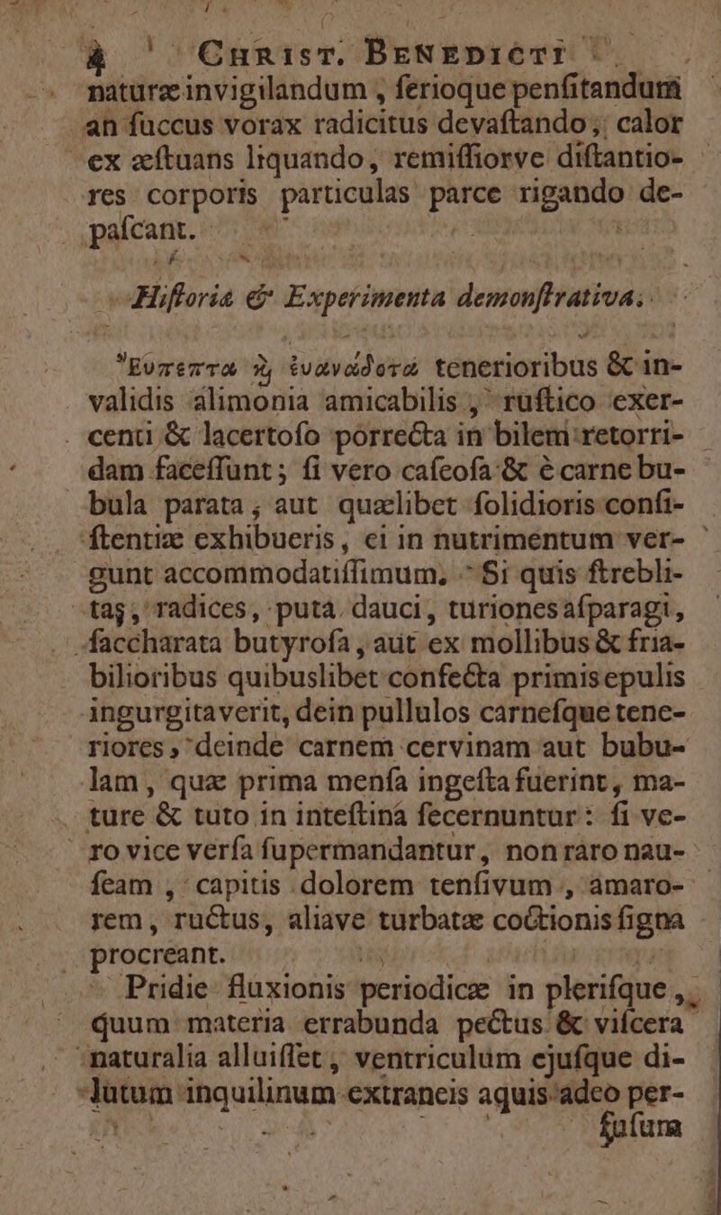 la ! OCnunisT. BENEDICTI |. an fuccus vorax radicitus devaftando ;: calor ex zeftuans lrquando, remiffiorve diftantio- res corporis particulas parce rigando de- paícant. - : 2 $ n: Bc rr ga Hifforia e Experimenta demonflrativa; EvzezTa 5, tvavddora tenerioribus &amp; in- . validis alimonia amicabilis ; ^ ruftico exer- dam faceffunt ; fi vero caíeofa:&amp; e carne bu- bula parata; aut qualibet folidioris confi- -gunt accommodatiffimum, ^ $1 quis ftrebli- -tag, radices, puta. dauci, turionesafparagi, -faccharata butyrofa , aut ex mollibus &amp; fria- bilioribus quibuslibet confecta primisepulis ingurgitaverit, dein pullulos carnefque tene- riores, deinde carnem cervinam aut bubu- lam, qux prima menfa ingefta fuerint, ma- . ture &amp; tuto in inteftinà fecernuntur: fi ve- | ro vice verfa fupermandantur, nonráro nau- feam , capitis dolorem tenfivum , amaro- rem, ructus, aliave turbatae coGtionis figna procreant. | IE | quum materia errabunda pectus &amp; vifcera maturalia alluiffet ,, ventriculum ejufque di- -Jutum inquilinum extraneis — per-