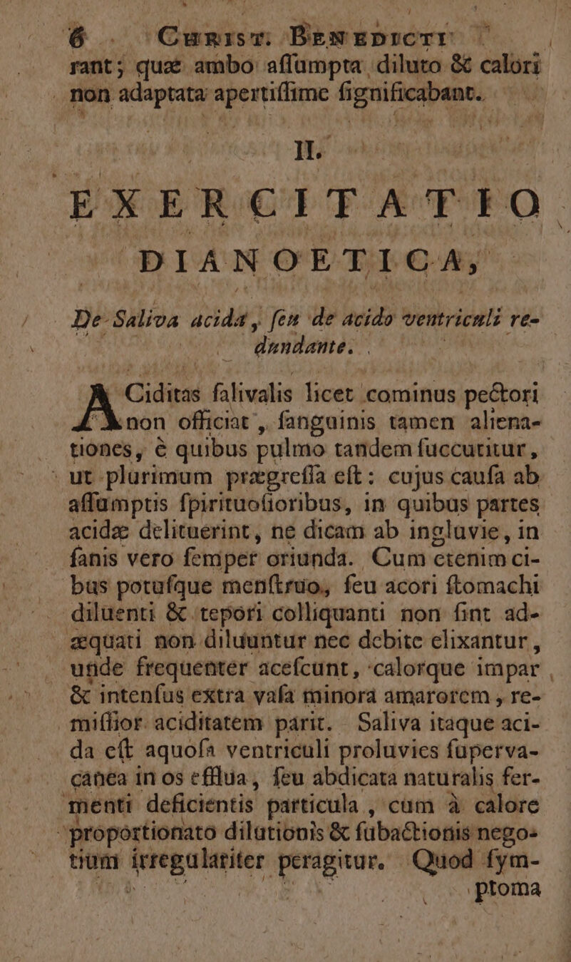 rant; quae ambo: affümpta , diluto &amp; calori non adaptata ^ si düpte fignificabant. Au ]H. ÉXERCIHTATÉEO. DIANOETIGCA, De Saliva 24 fen de acido ventriculi re- | dundante. . P ern falivalis licet cominus pectori non officiat , fanguinis tamen aliena- . tiones, é quibus pulmo tandem fuccurtitur , - ut plurimum praegrefía eft: cujus caufa ab affümptis fpirituofioribus, in quibus partes acidze delituerint, ne dicam ab ingluvie, in es Vero femper oriunda. Cum ctenimci- bus potufque menítruo, feu acori ftomachi diluenti &amp; tepori colliquanu. non fint. ad- zquad non diluuntur nec debite elixantur , utide frequenter acefcunt, 'calorque impar &amp; intenfus extra vafa minora amarorem , re- miffior aciditatem parit. Saliva itaque aci- da e(t aquofa ventriculi proluvies füuperva- canea in os efilua,, feu abdicata naturalis fer- menti deficientis particula , cum à calore 3 proportionato dilationis &amp; fübactionis nego- tium RONDA 1 ai Quod fym- ptoma