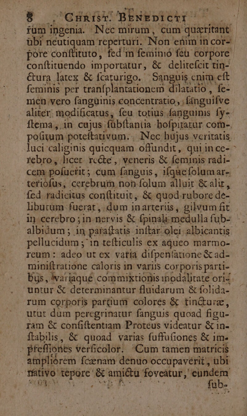 : AUPNEGURTE 7o TESUTT. füm ingenia. Nec mirum, cum quxritant übi neutiquam reperturi. Non enim in cor- pore conftituto, fed'm femimió fcü corpore conftituendo importatur, &amp; delitefcit tin- &amp;ura latex &amp; fcaturigo. Sanguis cnim eft feminis per traníplantationem dilatatio , fe- men vero fangüinis concentratio, ; fánguifve aliter. modificatus, feu totius fanguinis fys- ftema,.in cujus fübftantia hofpiratur com-. pofitum poteftauvum. . INec hujus veritatis luci caliginis quicquam offundit, quiin ce- febro, licet. rccte , veneris &amp; feminis radi- cem poíuerit ; cum fanguis, 1íqaefolumar- teriofus, cerebrum non. folum alluit &amp; alit, Ícd radicitus conftituit ,, &amp;; quod rubore de- libucum fuerat, dum inarterüs, gilvum fit , in cerebro ; in. nervis &amp; fpinàli medulla fub- albidum ; in paraítats inftar. olei: albicantis: pellucidum ; ^in tefticulis ex adueo marmo- reum : adeo ut ex vatia difpeniauone &amp; ad- miniftratione caloris in variis corporis parti- bus, wariaqué commiktionis inodalirate ori- untur &amp; determinantur fluidarum &amp; folida- rum corpofis patdüum colores &amp; tindurz, utut dum peregrinatur fanguis quoad figu- ram &amp; confiftentiam Proteus videatur &amp; 1n- ítabilis, &amp; quoad varias fuffu(iones &amp; 1m- ; pteffiones verficolor. Cum tamen matricis ampliórem fczenam denuo occupavérit', übt »fátivo tepore &amp; amictu ddfesricaso AE 1. T DRE RM I rer, . üb-