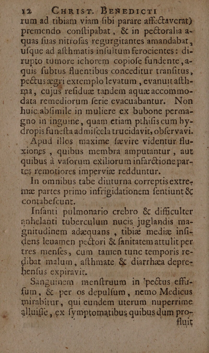 — 4 23 CuaisT. JBpgpscut ! rum ad tibiam viam fibi parare affcCtavcrat) premendo. conftüpabat ,. & in pe&oralia a-: quas fuas nitrofas regurgitantes amandabar , ufque ad afthmaus infultum ferocientes: di- rupto tümore ichorem copiofe fundente ,a- quis fabtus fluentibus conceditur vranfitus, ! pe&usaegri extemplo leyatum , evanuit afth- dis remediorum ferie evacuabantur. Non. gno in inguine, quam etiam pthifiscum hy- dropisfu ncfta ad miícela trucidavit, obfervavi. . Apud illos maxime favire videntur tlu- quibus à vaforum exiliorum infar&ione par- c5 remouores imperviz: redduntur. In omnibus tabe diuturna correptisextree inz partes primo infrigidationem fentiunt & coniabefcunt. Infanti pulmonario crebro & difgculter anhelanti tuberculum nucis juglandis ma- gnitudinem adaquans , tibi mediz infi- dent leuamen pe&ori & fanitatem attulit. per tres. menfes, cum tanien tunc temporis 1€-- hen(us expiravit, Sanguinem. menftruum in betur, effu- fum, &.per os depulfum, nemo Medicus mirabitur , qui eundem uterum nuperrime glluifie, ex f. yrptomatibus quibus dum ies uit