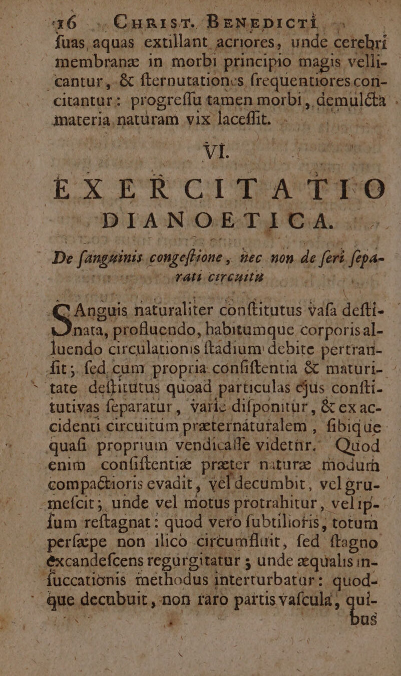 416 ..Cumisr BENEDICTL ——— fuas aquas extillant acriores, unde cetehrí membranz in. morbi principio magis velli- cantur ,-& fternutationes frequentiores cori- citantur: progrefífu tamen morbi , demulcta . imateria,naturam vix laceffüt. . | | ——— cm) S pochi esM EXERCITATFO D ITAWNOAOVETI TVA. 6o De fanguinis. conge[Hone , ec non de fert. fepa- v bwert quat uMMEHCEYGHATRE oo T tor, re Anguis naturaliter conftitutus vafa defti- x nata, profluendo, habitumque corporis al- luendo circularionis ftadium: debite pertrad- fit ;. fed, cum propria confiftenua & maturi- ^ tate deffitütus quoad particulas éjus contti- tutivas feparatur, varie difponitür , & ex ac- cidenu cucuitum praternáturalem , fibique: quafi proprium vendicalle videtar. Quod enim confiflenti& prater nature modurh compactioris evadit. xel decumbit , vclgru- -anefcit 5, unde vel motus protrahitur , vel ip- fum reftagnat : quod vero fubtilioris, torum » perfape non ilico circumfluit, fed ftagno excandefcens regurgitatur 5 unde aequalis in- fuccationis methodus interturbatar: quod- Que decubuit , non ràro parus vafcula, qui- [om v. E | | bus$