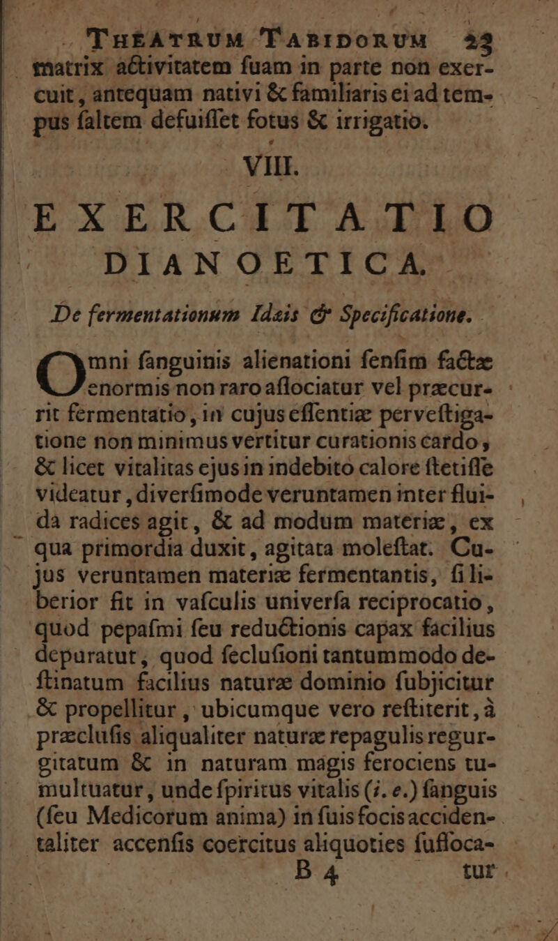 | .'THEATRUM 'lABIDORUM 22 . matrix a&tivitatem fuam in parte non exer- ^ cuit, antequam nativi & familiaris ei ad tem- pus faltem defuiffet fotus & irrigatio. Vi. EEXERCHTAIUED DIANOETICA De fermentationum ldsis c Specificatione. ! Qr fanguinis alienationi fenfim factae enormis non raroaflociatur vel praecur- - rit fermentatio , in cujus cflentiae perveftiga- tione non minimus vertitur curationis cardo , & licet vitalitas cjus in indebito calore ftetifle videatur , diverfimode veruntamen inter flui- dà radices agit, & ad modum materi, ex - qua primordia duxit, agitata moleftat. Cu- jus veruntamen materiz fermentantis, fili- berior fit in vafculis univerfa reciprocatio , quod pepafmi feu reductionis capax facilius depuratut, quod feclu(ioni tantummodo de- ftinatum facilius naturze dominio fubjicitur .& propellitur ,' ubicumque vero reftiterit , à przclufis aliqualiter natura repagulis regur- gitatum & in naturam magis ferociens tu- multuatur , unde fpiritus vitalis (;. e.) fanguis (feu Medicorum anima) in fuis focis acciden- . taliter accenfis coercitus aliquoties fufloca-