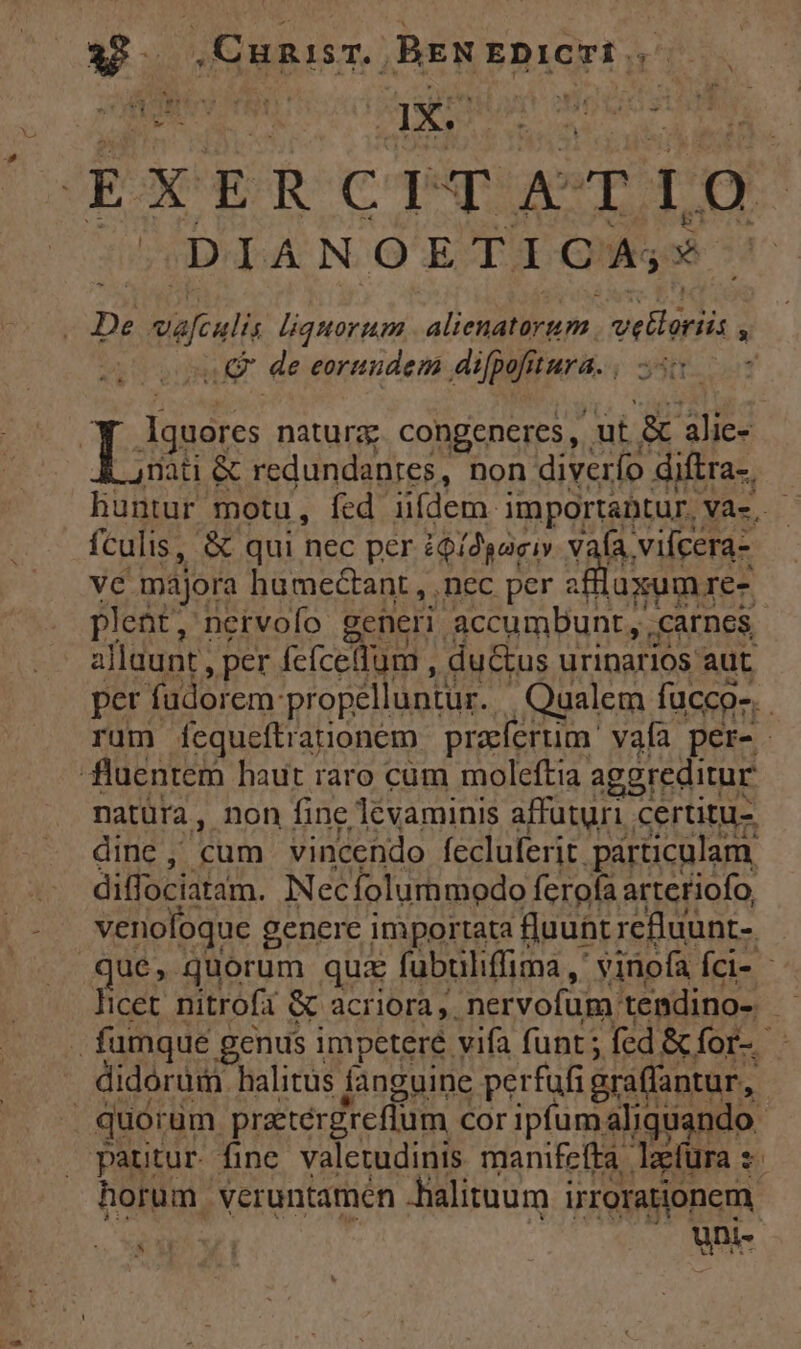 LA ,Cunisr. BENEDICTI | EXERCITATIO : DIANOETICA;* -. De sicui liquorum aUo. vellriis y s ud de eorundem difpofitura. ^- Lem natura congeneres, ut & alie- nati & redundanres, non diverío diftra-. huntur motu, fed uídem. importabtur. Và. fculis, & qui nec per iQí2gaciv vafa vilcera- vé majora humectant , nec per a da re- plebt; nervofo generi accumDunt, carnes allaunt Nea fcícelfum , du&us urinarios aut. per füdorem: 'propélluntur. Qaalem fucco-. . rum fequeftrarionem praefertim ' vafa per- | fluentem haut raro cum moleftia aggreditur natüra, non fine levaminis affuturi certitu- dine , pma vincendo fecluferit. párticulam diffociatam. INec folummodo ferofa arteriofo venoloque genere importata fluunt refluunt- que, quorum qui fubuliffima ,* viriofa Íci- - licet nitrofa & acriora ,. nervofum: tendino-. d | fumque genus impeteré. vifa funt; fed &for- didorum halitus fanguine perfufi araffantur, | quorum praetérgreffum cor ipfum aliquando pautur fine valetudinis manifefta aefüra s horum. Veruntamen halituum irrorationem D
