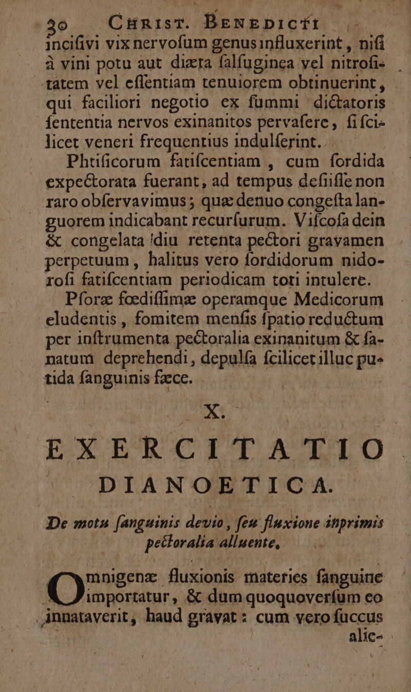 T5 CHnisT. BENEDICYE incifivi vix nervofum genusinfluxerint , nifi à vini potu aut. dizra falfuginea vel nitrofi« tatem vel effentiam tenuiorem obtinuerint, qui faciliori negotio ex fummi diGtatoris Íententia nervos exinanitos pervaferc, fifci- licet veneri frequentius indulíerint.. Phtificorum faufcentiam , cum fordida expectorata fuerant, ad tempus defiifle non raro obfervavimus ; qua denuo congefta lan- uorem indicabant recurfurum. Vifcofa dein & congelata diu retenta pectori gravamen perpetuum , halitus vero fordidorum nido- rofi fatifcentiam periodicam tori intulere. Pforz foediffimze operamque Medicorum eludentis , fomitem menfis fpatio reductum per inftrumenta pectoralia exinanitum & fa- natum: deprehendi, depulía fcilicet illuc pu« tidafanguinisfzce. — — EXERCITATIO | ^ DIANOETICA. De motu [anguinis devio , feu fluxione itprimis pectoralia alluente, ( mnigenz fluxionis materies fanguine X Z'importatur, & dum quoquoverfum eo Annataverit, haud gravat: cum vero fuccus : alie- |