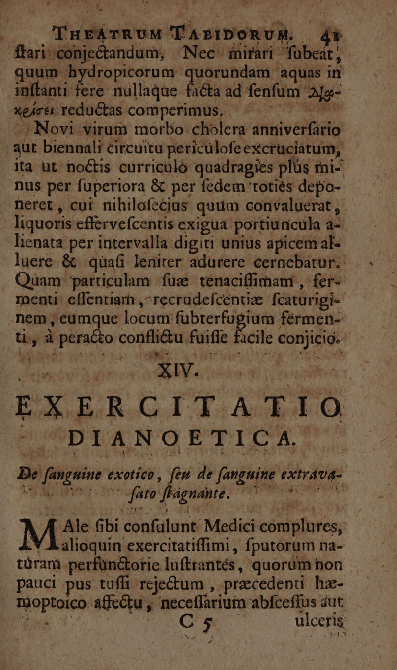 »v , | Fuse od TArIDONUM. d ffari-conje&amp;andum, ^ Nec. inirari- fübeat , : quum hydropicorum - quorundam aquas in inftanti fere. nullaque facta ad fenfum. Ma- | nere. redu&amp;tas comperimus. ' Novi virum morbo: cholera anniverfario : aut biennali circuitu periculofeexcruciatum, ita ut noctis curriculó quadragies plüs fni- nus per fuperiora &amp; per fedem 'totiés depo- neret, cui nihilofecius quum convaluerat , liquoris effervefcentis exigua. portiuncula a- lienata per intervalla digiti unius apicem al- luere. &amp; qüafi leniter adurere cernebatur. Quam: particulam fuz tenaciffimami , fer- menti: effentiarh ,^recrudefcentize fcaturigi-- | ,nem, eumque locum: a Rite Bite fermen-- ü, à inae in v — fuifie cile conjicig. 1 ; t * XV. EXERCITATIO DIANOETICA. re fengein exotico , feu de fanguine extrava- o» fignante. iip MN: fibi confuülunt Medici córdilrés, alioquin exercitatiffimi , fputorum na- türam perfüncotie lufttantés, quorum non pauci pus tuffi reje&amp;um , praecedenti hz- | foptoieiM afe&amp;tu , neceffariuin abfceffus aut. C5 ulceris