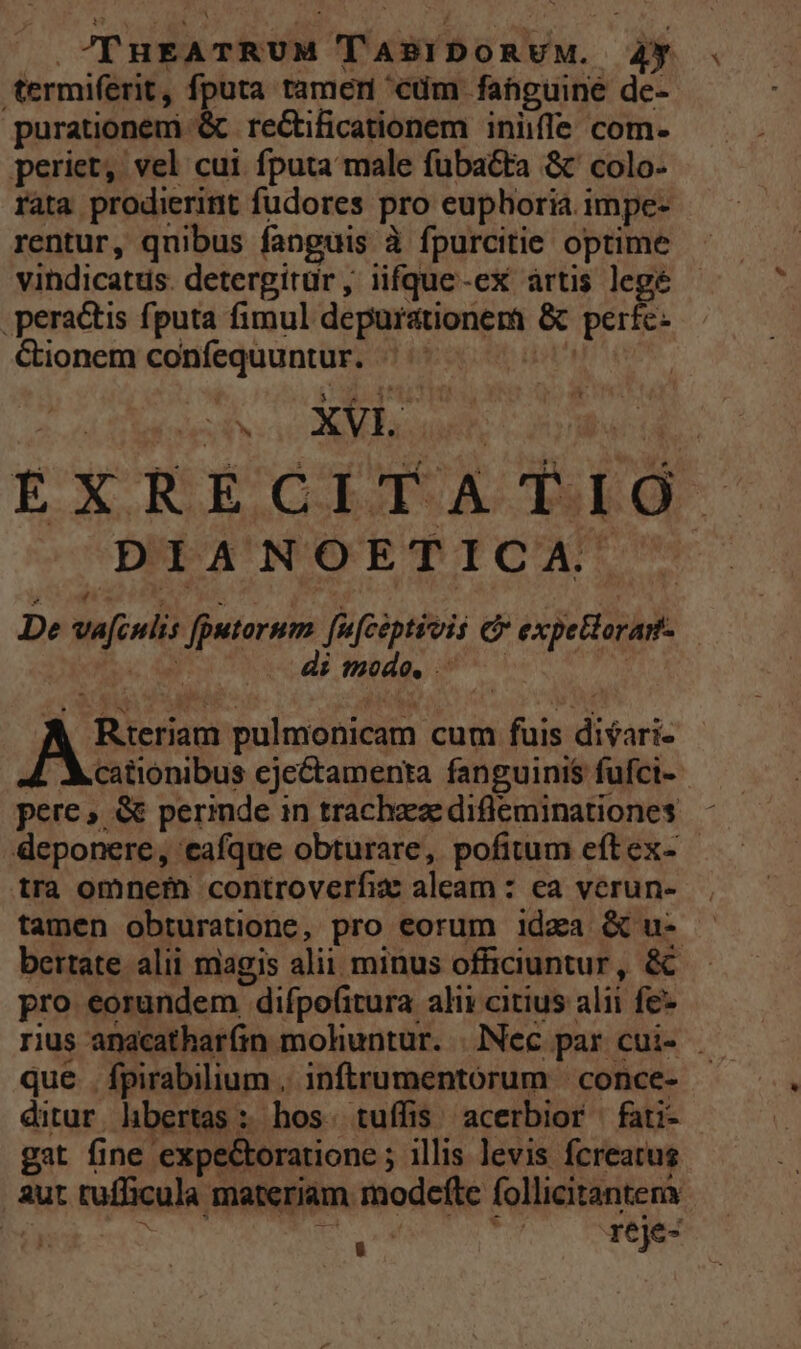 | .?TYHEATRUM TABIDORUM. 4y termiferit, fputa ramen cdm fanguine de- purationem '&amp; recCtificationem iniiffe com- periet, vel cui fputa male fubatta &amp;' colo. rata prodierint fudores pro euphoria. impe- rentur, qnibus fanguis à fpurcitie optime vindicatus. detergitür , iifque-ex artis legé peractis fputa fimul depurationemi &amp; perfc- Gionem confequuntur. - j | EXRECITATIG JNPA'UNMOETICA De vafcwli: fputorum fufeiptivis e expellorar- imodo. 4 Mcationibus cjectamenta fanguiniS fufci- pere , &amp; perinde in trachea difleminationes deponere, eafque obturare, pofitum eftex- - tra omnefn controverfix aleam : ea verun- tamen obturatione, pro eorum idaa &amp; u- bertate alii magis alii minus officiuntur, &amp; pro eorundem difpo(itura ali» citius alii fe rius anacatharfin mohuntur. | INec par cui- . que . fpirabilium . inftrumentórum | conce- ditur libertas: hos. tuífis acerbior fati- gat fine expectoratione ; illis levis fcreatus aut tufficula materiam modefte follicitantena ea Ms, io j reje- A Rteriam pulmonicam cum fuis difari-