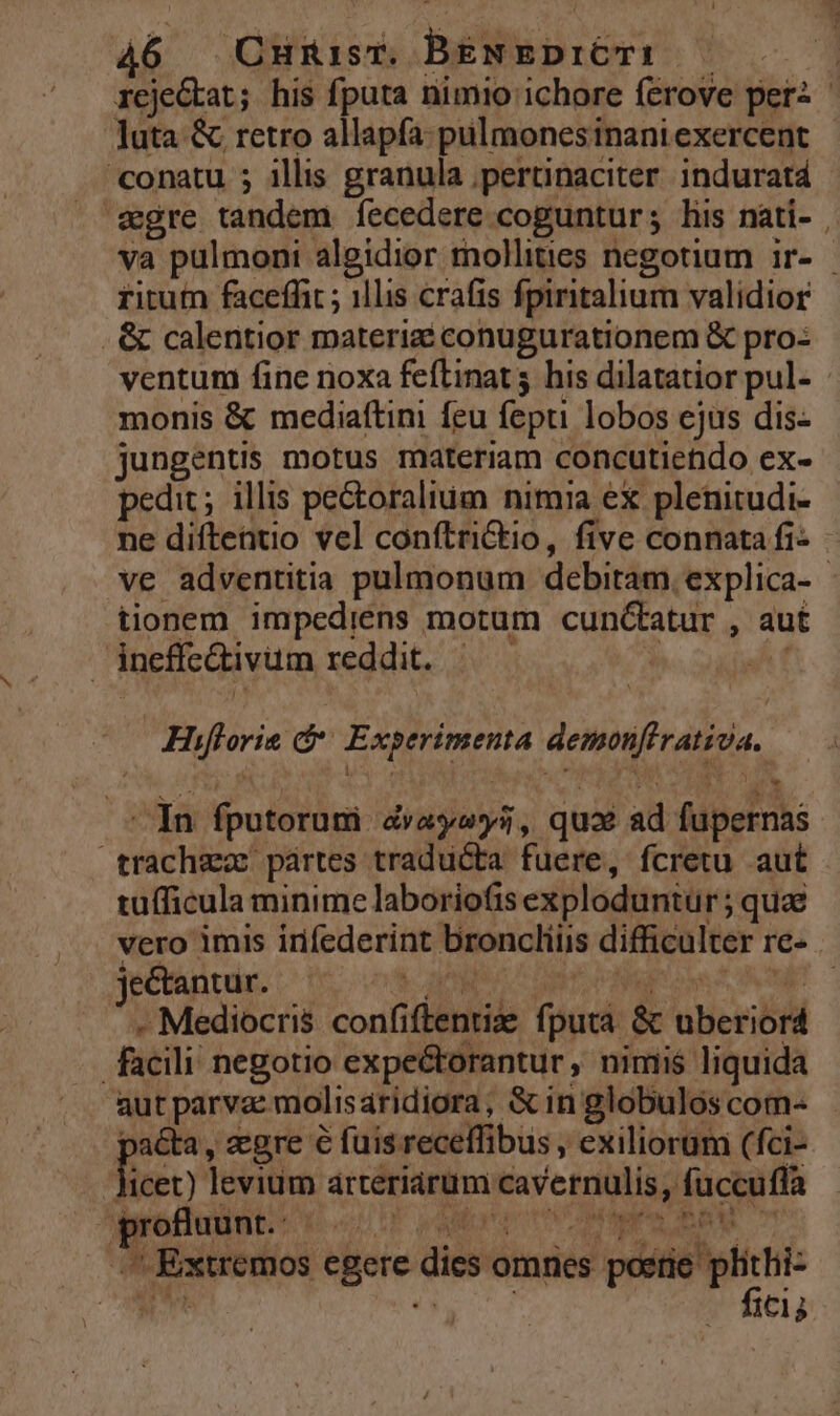 reje&amp;at; his fputa nimio ichore ferove perz luta &amp; retro allapfa-pulmonesinani exercent conatu ; illis granula ;pertinaciter indurat4 segre tandem fecedere coguntur; lis nàti- va pulmoni algidior mollities negotium ir- ritutn faceffit ; 11lis crafis fpiritalium validior . &amp; calentior materizi conugurationem &amp; pro: ventum fine noxa feflinat his dilatatior pul- monis &amp; mediaftini feu fepti lobos ejus dis- jungentis motus materiam concutiendo ex- pedit; illis pectoralium nimia ex plenitudi- ne diftentio vel conftri&amp;io, five connata fi- ve adventitia pulmonum debitam. explica- tionem impediéns motum cunctatur , aut ineffe&amp;ivum reddit. —— à Át Hiflorie d Experimenta demonfirativa. In fputorum dvayeys, qux ad fupernas trachzz pártes traducta fuere, fcretu aut tuíficula minime laboriofis exploduntur ; quae vero imis infederint broncliüs difficulter re- . yéctgiiasí36 oos ane aer crm SETS - Mediocris confiftentiz. fputa &amp; uberiord facili negotio expectorantur, nimiis liquida &amp;utparva: molisaridiora, &amp; in globulos com- pa&amp;ta, egre 6 fuisreceffibus , exiliorum (fci- fuéo levium arteriarum cavernulis, fuccufla ^ie BORD poo PNEU ITHMRUBRM. 7 ^ Extremos egere dies omries —Ü ] !á