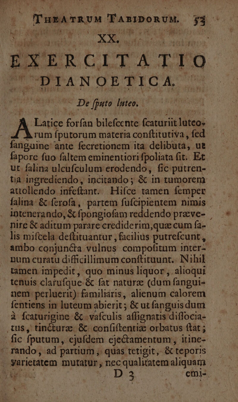 CO IAEA  EU. WO. dim c e - IG. cope PL AMAN Q7 204 SD. RUE EXERCITATIO | DIANOETICA . .— De [puto luteo. . Latice forfan bilefcente fcaturiit luteo à rum fputorum materia conftitutiva , fed fanguine ante fecretionem ita delibuta, ut fapore fuo faltem eminentiori fpoliata fit. Et ur falina ulcufculum erodendo, fic putren- tia ingrediendo, incitando ; &amp; 1n tumorem attollendo infeftant. Hifíce tamen femper falina &amp; ferofa, partem fufcipientem nimis intenerando, X fpongiofam reddendo praeve- | nire &amp; aditum parare crediderim,qua cum fa- lis mifcela. deftituantur , facilius putrefcunt , ambo conjun&amp;ta vulnus compofitum inter- num curatu difficillimum conftituunt.. Nihil tamen impedit, quo minus liquor , alioqui tenuis clatufque. &amp; fat natürz: (dum fanguis nem. perluerit): familiaris, alienum calorem fentiens in luteum abierit ; &amp; ut fanguis dum à fcaturigine &amp; .vafculis affignatis diflocia- - tus, tinCturae &amp; confiftentiz orbatus ftat ; , fic fputum, ejufdem ejectamentum, irine- ' rando, ad partium ,. quas tetigit, &amp; teporis . yarietatem mutatur, nec qualitatem aliquam 1 USTIK d o ora v retis