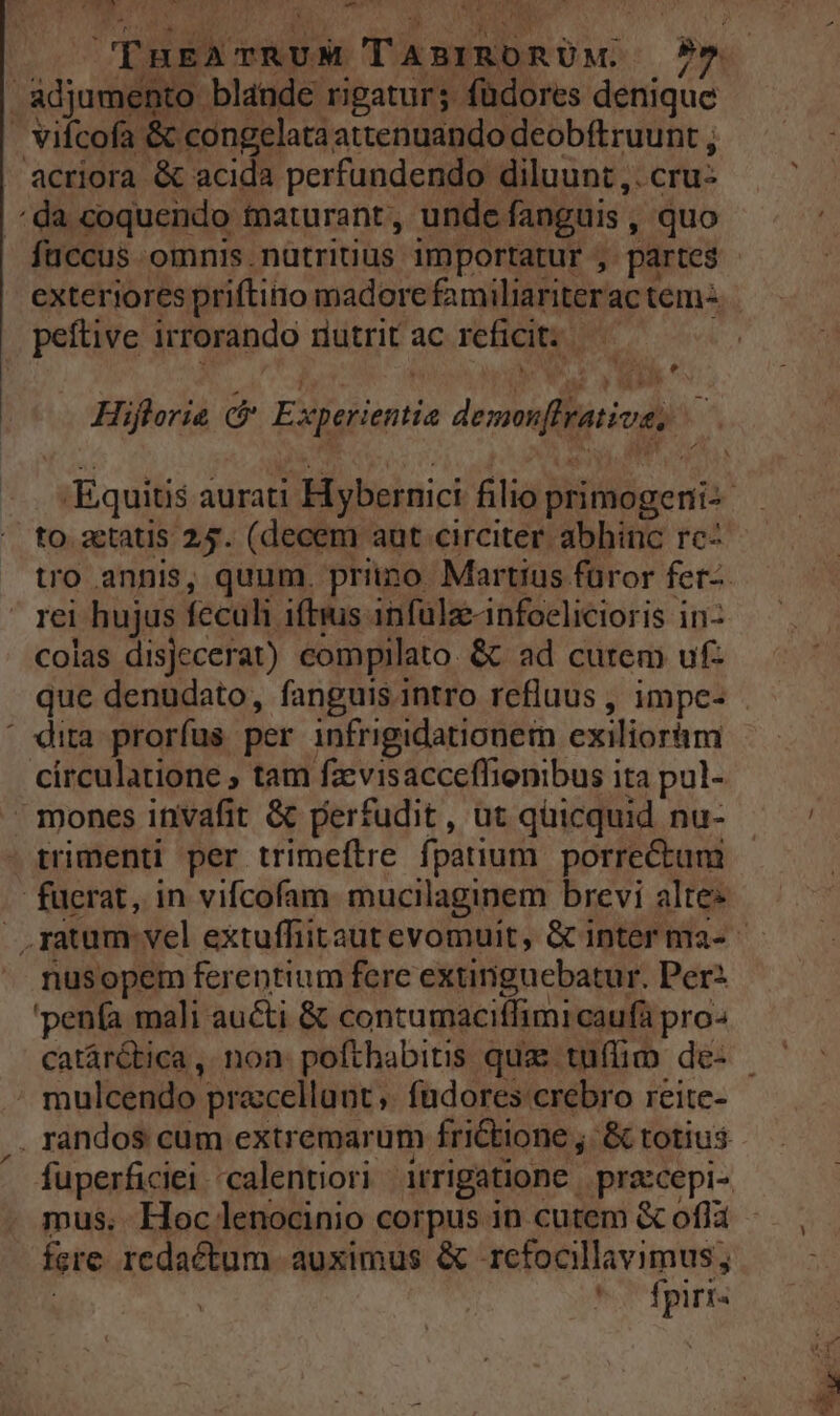 Lora adjumento blande rigatur; füdores denique . vifcofa &amp; congelata attenuando deobftruunt ; acriora &amp; acida perfundendo diluunt ,. cru: /^da coquendo taturant, unde fanguis , quo fuccus omnis.nütritius importatur , partes exteriores priftino madorefamiliariterac tem- peftive irrorando nutrit ac reficit:.— Hiflorie c Experientia demonflrative; — P4 to. aetatis 24. (decem aut circiter abhinc rc- rei hujus feculi iftius infülze-infoelicioris in: colas disjecerat) compilato. &amp; ad cutem ufz que denudato, fanguis.intro refluus , impc- ' dita prorfus per infrigidationem exiliorhm circulatione ; tam fzvisacceflionibus ita pul- » mones invafit &amp; perfudit, ut quicquid nu- trimenti per trimeftre fpatium porrectum fuerat, in vifcofam. mucilaginem brevi alte» nusopem ferentium fere extinguebatur. Perz 'penía mali aucti &amp; contumacitfimi caufá pro- mulcendo praccellant ,. fudores crebro reite- mus. Hoc lenocinio corpus in cutem &amp; ofla fere redactum auximus &amp; refocllavimus; | ! fpiri-