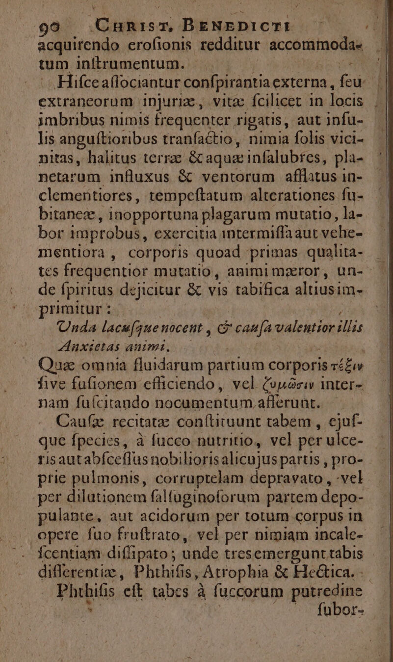 99 | Cunrisr, BENEDICTI i acquirendo erofionis redditur accommoda« | tum inftrumentum. EUR Iifce aflociantur confpirantia externa, Eu extraneorum injuriz, vita fcilicet in locis imbribus nimis frequenter rigatis, aut infu- ]is anguítioribus tranfactio, nimia folis vici- nitas, halitus terra &amp;caqua: infalubres, pla- netarum influxus &amp; ventorum afflatus in- clementiores, tempeftatum alterationes fu- bitanez , inopportuna plagarum mutatio, la- bor improbus, exercitia intermiffa aut vehe- mentiora, corporis quoad primas qualita- tcs frequentior mutatio, animimarror, un- de fpiritus dejicitur &amp; vis tabifica altiusim- primitur : Unda lacsguenocent , c canja valentior illis Anxietas animi. Quas omnia fluidarum partium corporis Tí£uw five fufionem cfliciendo, vel (vuóciv inter- nam fuícitando nocumentum, afferunt. Caufae recitat coníliruunt tabem , cjuf- que fpecies, à fucco nutritio, vel per ulce- risautabíceflus nobiliorisalicujus partis , pro- prie pulmonis, corruptelam depravato , -vel per dilutionem faltuginoforum partem depo- pulante, aut acidorum per totum corpus in opere fuo fruftrato, vel per nimiam incale- Ícentiam diffipato ; unde tres emergunt tábis diflerenti , Phthifis, Atrophia &amp; Fle&amp;tica. Phüifs eft tabes à fuccorum putredine —. fubor-