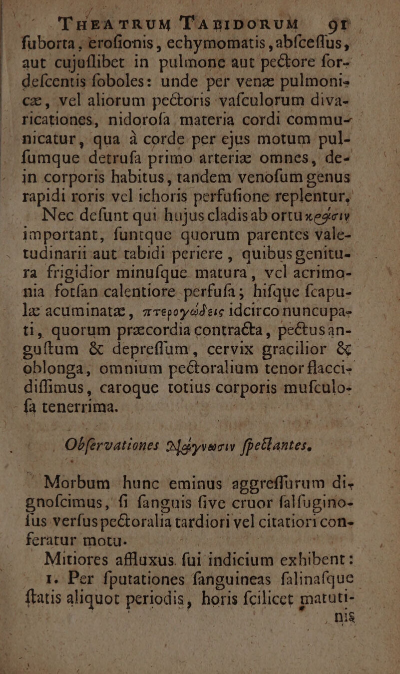 THER TRUM jv EM 9r. Tuboité) 'erofionis , echymomatis , abfceffus, aut cujuflibet in pulmone aut pectore for- deícentis foboles: unde per venz pulmoni- cz, vel aliorum pectoris vafculorum diva- ricationes, nidorofa materia cordi commu- - nicatur, qua à corde per ejus motum pul- fumque detrufa primo arteriz omnes, de- in corporis habitus, tandem venofum genus rapidi roris vcl ichoris perfufione replentur, Nec defunt qui hujus cladisab ortuxezeiwv important, funtque quorum parentes vale- tudinarit aut tabidi periere , quibusgenitu- ra frigidior minufque. matura , vcl acrimo- nia fotían calentiore perfufa ; hifque fcapu- ie acuminataz, z-epoyodeic idcirco nuncupa- , quorum przecordia contracta, pectusan- nica &amp; depreflum , cervix gracilior &amp; oblonga, omnium pectoralium tenor flacci- diffimus, caroque totius corpos mufculo- | fa tenerrima. | Olferuatioser Oaiyvenciy jeans  Morbum hunc eminus aggreffürum di. gnofcimus, fi fanguis five cruor falfugino- ius verfus pe&amp;oralia tardiori vel citatiori con. feratur motu. Mitiores affluxus. fui hificótin esiibenr: (Oe Per. fputationes fanguineas falinafque | fatis aliquot oun horis fcilicet matutt-