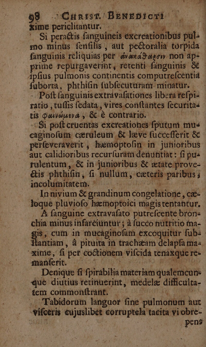 98 -Qüntist BENEDICTI » Xime peridltaptur. /—-.05 0077709 Z fanguinis rcliquias per évana9uaei non dp- Apfius pulmonis continentis computreícentid fuborta, phthifin fübfecuturam. minatur. - - Poft fanguinisextrávafationes libera tefpi- tis Qaiauterá , G 6G contrário. -- $i poft cruentas excreátiones fputum mus caginofütm céraléeum .&amp; beve fuccefferit &amp; períeveráverit, hwwaoptofin in jufiiotibus aut calidioribus recurfuráta denuntiat: fi pus rulentum, &amp; in junioribus &amp; state prove- &amp;is phthifin, fi nullum , ceteris paribus; incolumitatem. n d TUAM ibdd Innivium &amp; grandinum congelatione , czé- loque pluviofo hactnoptoici magis tentantur. &amp; fanguine extravafato putrefcente brons itantiam , à pituita i trachzeam delapfa ma« xime; fi pet coCtionem viícida tenaxque re- quiere. o P NUR Uus to NO Denique fi fpirábilia taateriam qualemcun que diutius retinuerint, medelz difficulta- tem cottifüoh( ABE. o^ o 0rundq oce .. Fabidoerum languor fine pulmonum aut -Vifceris eujuslibét corruptela tacita viobre- i  pens