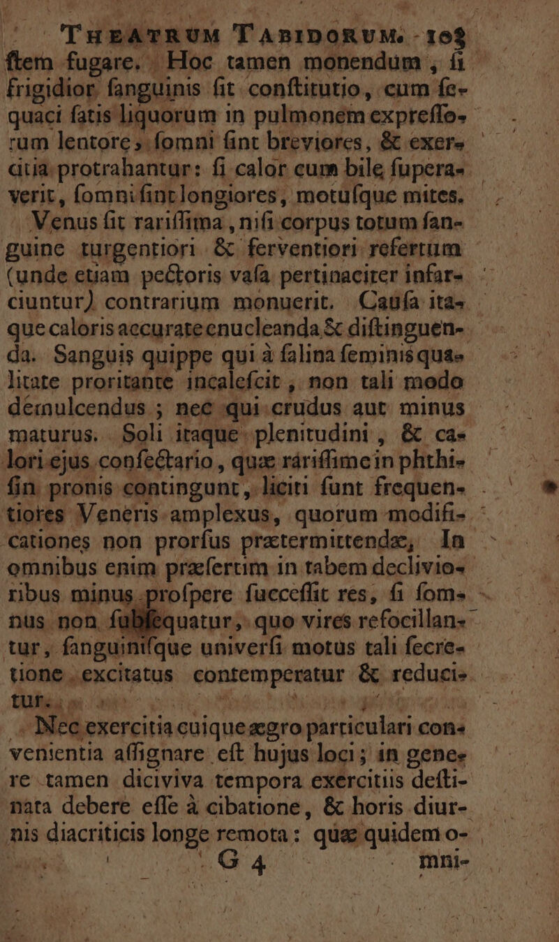 frigidior fanguinis fit. conftitutio, cum fe- dia: protrahantur: fi calor cum bile fupera- verit, fomnifinrlongiores, motuíque mites. Venus fit rariffima , nifi corpus totum fan- guine rurgentiori &amp; ferventiori. refertum (unde etiam pectoris vafa. pertinacirer infar- que caloris accuratecnucleanda &amp; diftinguen- litate proritante incalefcit , non tali modo dermulcendus ; nec qui.crudus aut. minus maturus. Soli itaque plenitudini , &amp; ca* lori.ejus.confe&amp;tario , quae ráriffimein phthi- cationes non prorfus pratermittendz; a DNI NM ne v j pier i .-. Nec exercitia cuiqueacgro parriculari con« venientia affignare eft hujus loci; in genee re tamen diciviva tempora exercitiis defti- nata debere effe à cibatione, &amp; horis diur-