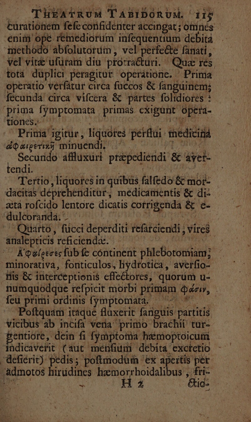 | Tiva dd YIII iy curationem fefe confidenter accingat ; otrinés enim ope réimediorum infequenaum debitá joie abfolutotum; vel'perfe&amp;e fanati , Vel vit ufüram diu prósra&amp;uri. Quac rés. tota duplici peragitur operátione. - Prima: operatio verfátur circa fuccos &amp; fanguinem; fecundá circa vifcera &amp; partes folidiores : prima [ymptomata. primas. exigunt. opeta- tiones. Prima igitur , liquótes pérftui medicis ai auper) minuendi ^U. . Securido affluxuri prépediendi &amp; siek- | tendi. i — Tertio , liquores in quibüs. falfedo &amp; mor: | dacitas deprehenditur, medicamentis &amp; dis . .&amp;&amp;tà rofcido lentore dicatis cotrigenda &amp; é- dulcoranda.' id Quarto, fücci Mipekdidd iefüiciendi vire andlepricis reficienda. K'atotesc fub fe continent ghiciooniam: minorativa, fonticulos, liydrotica, averfio-- His &amp; interceptionis effe&amp;tores,. quorüm u- mumquodque refpicit morbi primam dioi, feu primi ordinis fymptomata; 7-7 * —— Poftquam itsque fluxerit fanguis. partitis vicibus ab incifa veria primo brachii tur- 'entiore, dein fi fymptoma haimoptoicumi indicaverit (aut ménfium debita exctetio -defiérit) pedis; poftmnodüim 'ex apertis per jadmotos hirüdincs hixxmorrhoidalibus ,.fri- - H $ &amp;id: