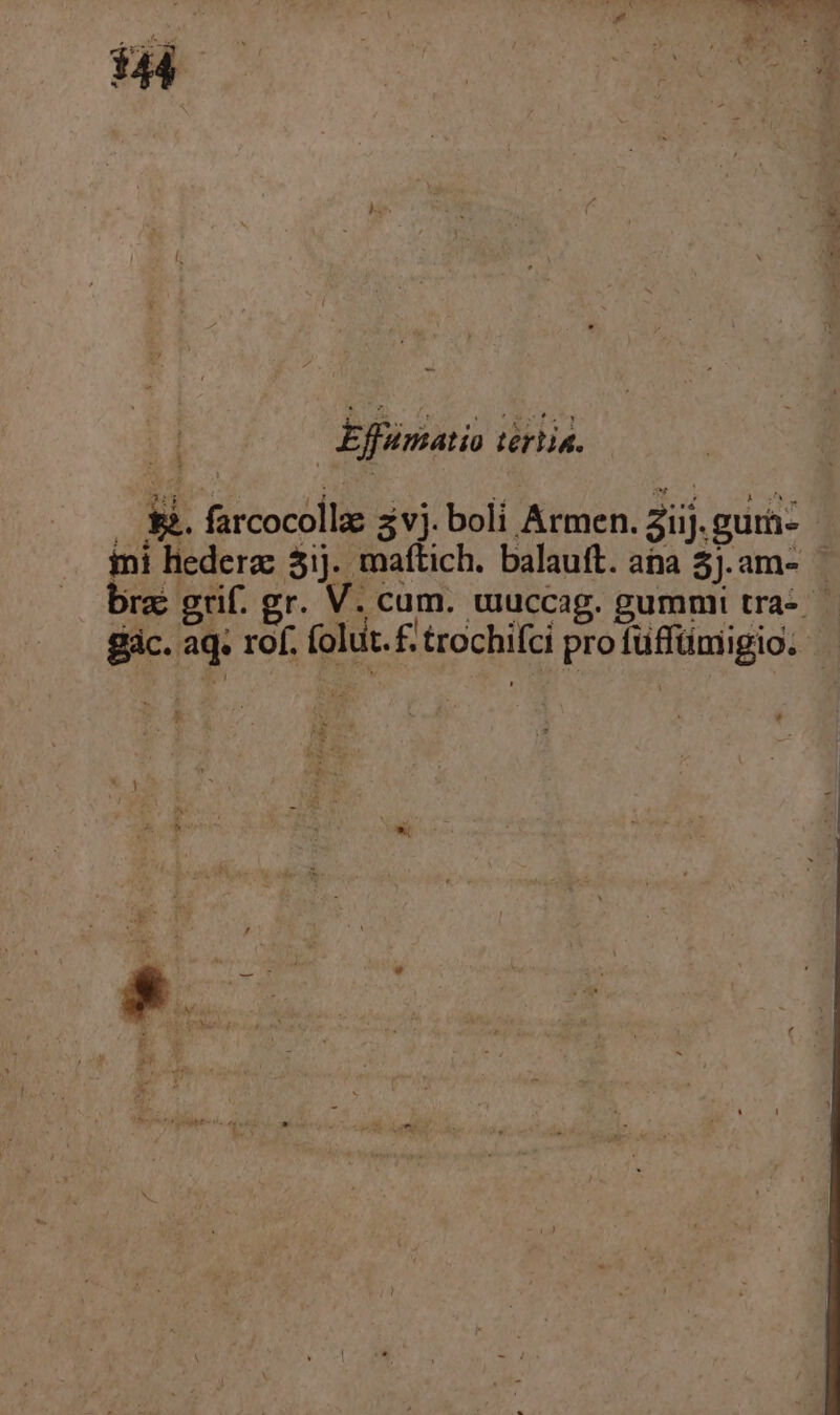 » vu uer : Q ; LAN ; * X 1 44 ) : rx fj . M ^ [ 3 | i ! Effümatio tértia. .. &amp;&amp;. farcocollz zvj. boli Armen. aij. gurà- ini lederz 5ij. maftich. balauft. ana 5J.am- bre grif. gr. V. cum. muccag. gummi tra- ic. aq. rof. folut.£. trochifci pro fuffümigio. RN LES