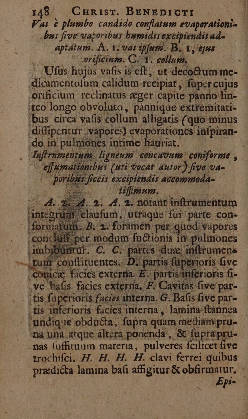 , Y 148. ^ Cnnisr. BENEDICTI | Fas &amp; plumbo candido conflatum evaperationi- Un: five vaporibus bumidis extipiendis: 4d. aptatum. A. A. var spfum. B. 1, eus - Ufüs hujus vafis i$ eft, ut deco&amp;umme: . Ad eto calidum. recipiat , füpcrcujus | Oonficium reclinatus eger capite panno lin- ;teo longo obvoluto, pànnique extremitati- ;bus circa vatis collum alligatis (quo minus 'diffipentur vapores) Sure E infpiran- .do ii pulmones. intime hauriat . iffe nu ligneum. coicdoutm  caniforme , cefundtiumbus (uti vocat autor) fiue va- poribsis feccis excipiendis accommoda- m difimum. (04. 2M. 2. 4. 2. notant. initrutnentum jnregrugd c claufum, utraque fui parte con- iformat E As Bs ES foramen ar m Vapores : indti ümena unm üperoris five con de ciere E gere! .ve bafis facies externa. F; Cavitas. fi ive par- ,tis füperioris facies interna. G. Bafis five par- ,tis inferioris facies interna , lamina-ftannea . uridique obducta, fupra quam; mediampru. | na una atque altera ponenda , &amp; fuüprapru- - pas fuffituum materia, pulveres fcilicet five trochifci. H. H. H. H. clavi ferrei quibus pradicta. lamina bafi affgitur &amp; pray ion *  p