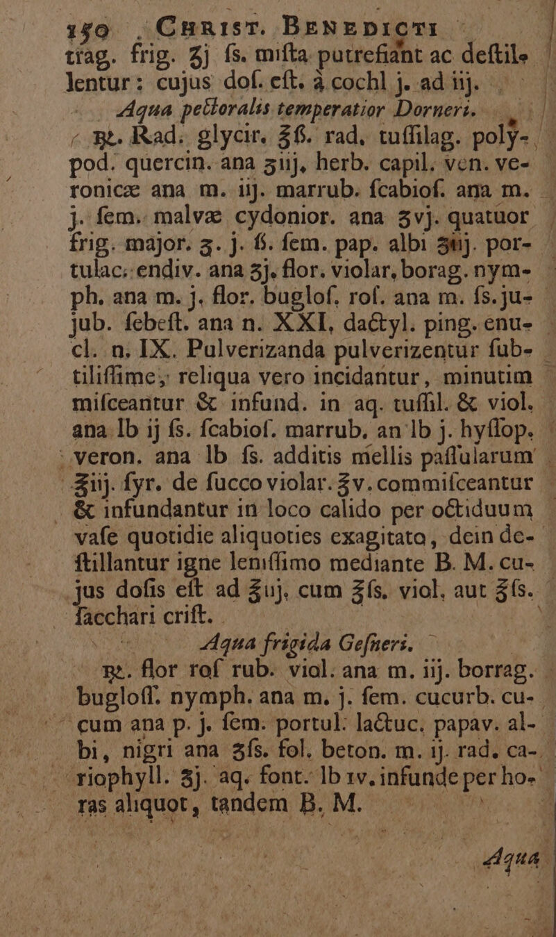 :50 , CunisT. BeNEDIOCTI - tíag. frig. 2j fs. mifta putrefidnt ac deftile lentur: cujus dof.cít. àcochlj. ad ij. | — . Aqua petteralis temperatior Dorneri. | «se. Rad; glycir, $6. rad, tuffilag. poly- pod. quercin. ana auj, herb. capil. von. ve-.— ronicz ana m. iij. marrub. fcabiof. ana m. . j. fem. malva cydonior. ana $vj. quatuor . frig. major. a. j. f$. fem. pap. albi 3tj. por- tulac;.endiv. ana 5j. flor. violar, borag. nym- ph. ana m. j. flor. buglof. rof. ana m. fs.ju- jub. febeft. ana n. X XI, da&amp;yl. ping. enu- cl. n. IX. Pulverizanda pulverizentur fub- tilifime, reliqua vero incidantur, minutim - miíceantur &amp; infund. in aq. tuífil. &amp; viol. | ana Ib ij fs. fcabiof. marrub. an lb j. hytlop. : ;veron. ana lb fs. additis mellis paffularum' &amp;nj. fyr. de fucco violar. $v. commifceantur . &amp; infundantur in loco calido per octiduum vafe quotidie aliquoties exagitato, dein de-- ftillantur igne leniffimo mediante B. M. cu- jus dofis eft ad Zuj. cum £s. viol, aut 365. . facchari crift. | d wr 4qna frieida Gefneri. — | m. flor rof rub. viol. ana m. ijj. borrag. bugloff. nymph. ana m. j. fem. cucurb. cu- ^ cum ana p. j. fem. portul: la&amp;uc. papav. al- | bi, nigri ana $ís. fol. beton. m. 1j. rad. ca-.- L^ riophyll. 3j. aq. font. lb 1v. infunde per ho- .. mFasalquot,tandem B. M. — ^ -— dy | d