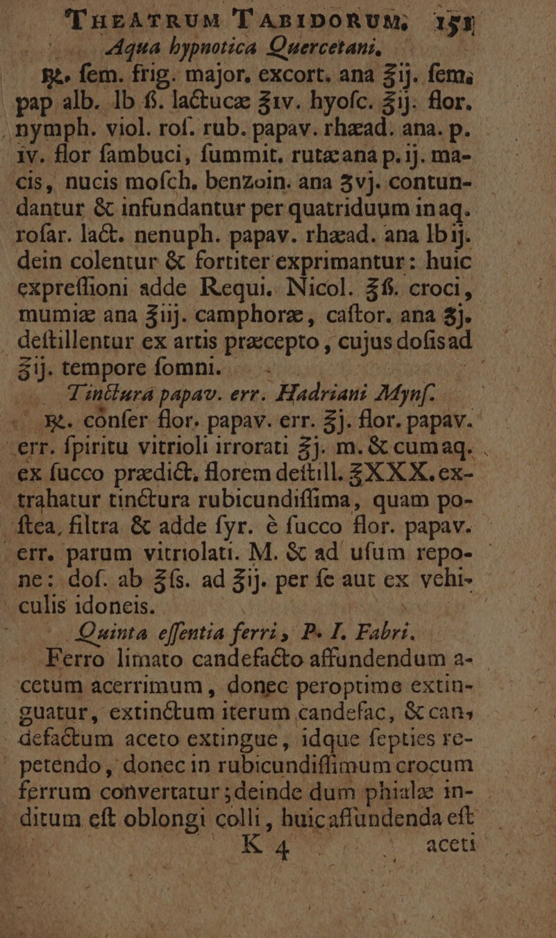 THgATRUM TABIDORUM, 153 ^o «qua bypuotica Quercetani, ^ gà» fem. frig. major, excort. ana $1J. fem, pap alb. Ib f. lactuca: 31v. hyofc. 51j. flor. , nymph. viol. rof. rub. papav. rhaad. ana. p. iv. flor fambuci, fummit, rutacana p. 1]. ma- €is, nucis mofch. benzoin. ana 3vj. contun- dantur &amp; infundantur per quatriduum in aq. rofar. la&amp;. nenuph. papav. rhazad. ana Ib ij. dein colentur &amp; fortiter exprimantur: huic expreflioni adde Requi,.. Nicol. 36. croci, mumiz ana 3uj. camphorz, caftor. ana $j. . dettillentur ex artis prazcepto , cujus dofisad áij. tempore fomni. —.. — | tA . Vintlura papav. err. Hadriani Mynf. «...X&amp;. cónfer flor. papav. err. £j. flor. papav.- -err. fpiritu vitrioli irrorati 2). m. &amp; cumaq. . ex fucco przdi&amp;, florem dettill. £X X X. ex- trahatur tinctura rubicundiffima, quam po- ftca, filtra &amp; adde fyr. é fucco flor. papav. -err. parum vitriolati. M. &amp; ad ufum repo- - ne :. dof. ab 2s. ad ij. per fe aut ex vchi- - culis idoneis. - | id |o 0 Quinta effentia ferri P. I. Fabri. .Ferro limato candefacto affundendum a- cetüm acerrimum , donec peroptime extin- guatur, extinctum iterum candefac, &amp; cans . defactum aceto extingue , idque fepties rc- » petendo, donec in rubicundiffimum crocum ferrum convertatur ;deinde dum phialz in- - . ditum eft oblongi colli, huicaffüundendaeft - AR : MM n ots aceti