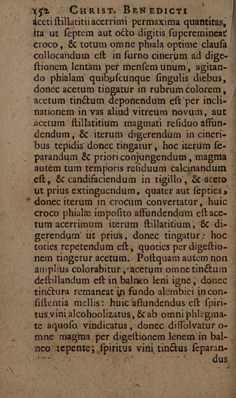 LI l do phialam quibpfcunque fingulis diebus, nationem in vas aliud vitreum novum, aut acetum -ftillatitium magmati re(iduo affun- dendum, &amp; iterum dgerendüm in cineri- autém tum temporis reiduum calcinandum ( nem tingetur acetum.. Poftquam autem non deftillandum eft in balneo leni igne, donec fiftentia mellis: huic affundetdus eft fpiri- »co tepente; fpiritus viri tinCtus feparan- [pt a Sec ppt ib: er xs are NT APR o NEU NINE m