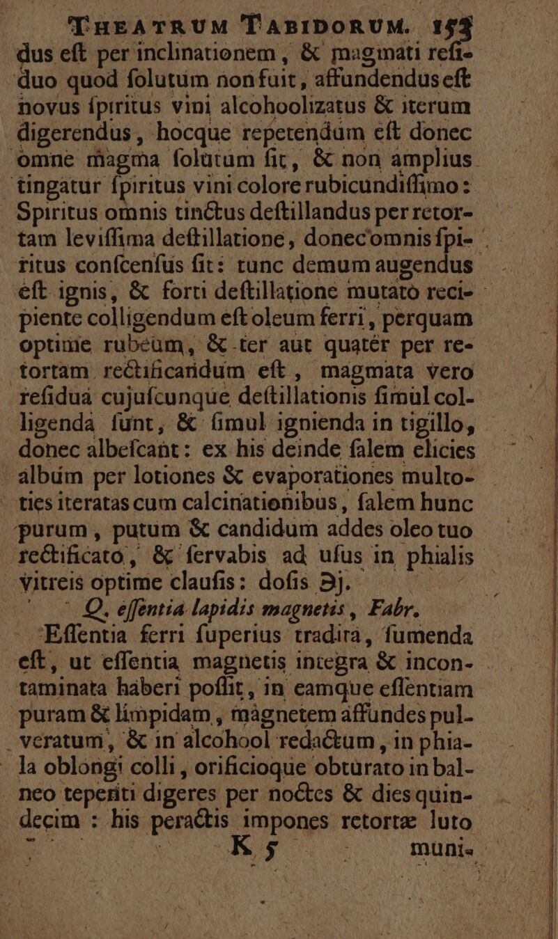 duo quod folutum non fuit, affundenduseft novus fpiritus vini alcohoolizatus &amp; itcrum digerendus, hocque repetendum eft donec tingátur fpiritus vini colore rubicundiffimo : Spiritus omnis tinctus deftillandus per retor- optime rubeüm, &amp;.ter aut quatér per re- tortam rectiüicaridum eít , magmata vero refiduá cujufcunque dettillationis fimül col- ligenda funt, &amp; (mul ignienda in tigillo, donec albefcant: ex his deinde falem clicies - álbüm per lotiones &amp; evaporationes multo- - tics iteratas cum calcinationibus , falem hunc purum, putum &amp; candidum addes oleo tuo vitreis optime claufis: dofis 5j. | ^ 0 Q. effentia lapidis magnetis , Fabr. - Effentia ferri fuperius tradirà, fumenda taminata haberi poffit, in eamque effentiam puram &amp; limpidam , màgnetem affündes pul. . veratum, &amp; in alcohool redactum, in phia- -. la oblóng: colli , orificioque obtürato in bal- . neo teperiti digeres per noctes &amp; diesquin- decim : his peractis impones rctorte luto