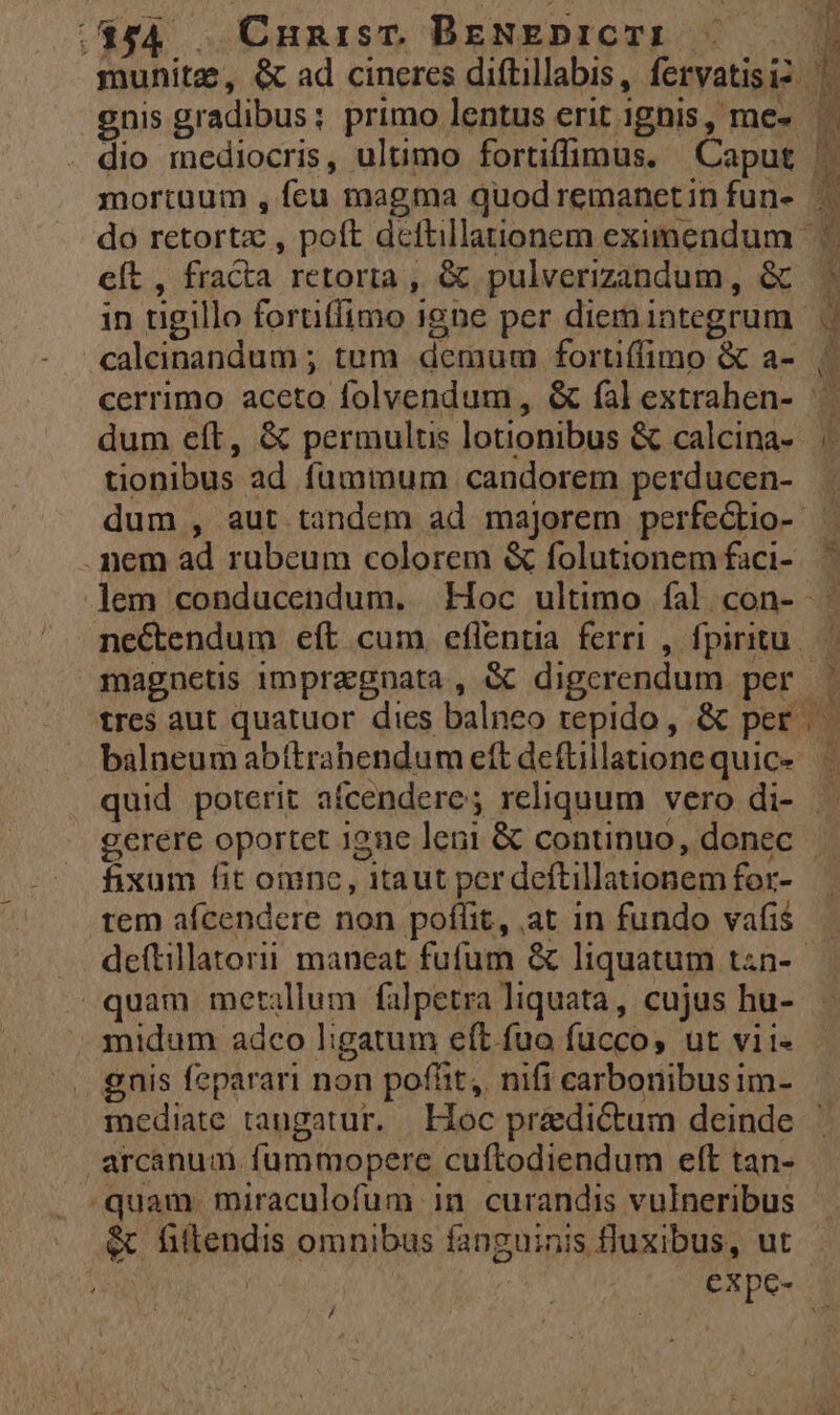 gnis gradibus: primo lentus erit ignis, me- eft , fracta retorta , &amp; pulverizandum , &amp; caleinandum ; tum demum fortiffimo &amp; a- dum eft, &amp; permultis lotionibus &amp; calcina- tionibus ad fummum candorem perducen- . nem ad rubeum colorem &amp; folutionem faci- balneum abttrahendum eft deftillatione quic- gerere oportet igne leni &amp; continuo, donec fixum fit omne, itaut per deftillationem for- tem afcendere non poflit, at in fundo vafis quam metallum falpetra liquata, cujus hu- midum adco ligatum eft fuo fucco, ut vii« . gnis feparari non pofüit,. nifi carbonibusim- arcanum. fummopere cuftodiendum eft tan- quam. miraculofum in curandis vulneribus &amp; fiftendis omnibus fanguinis fluxibus, ut /