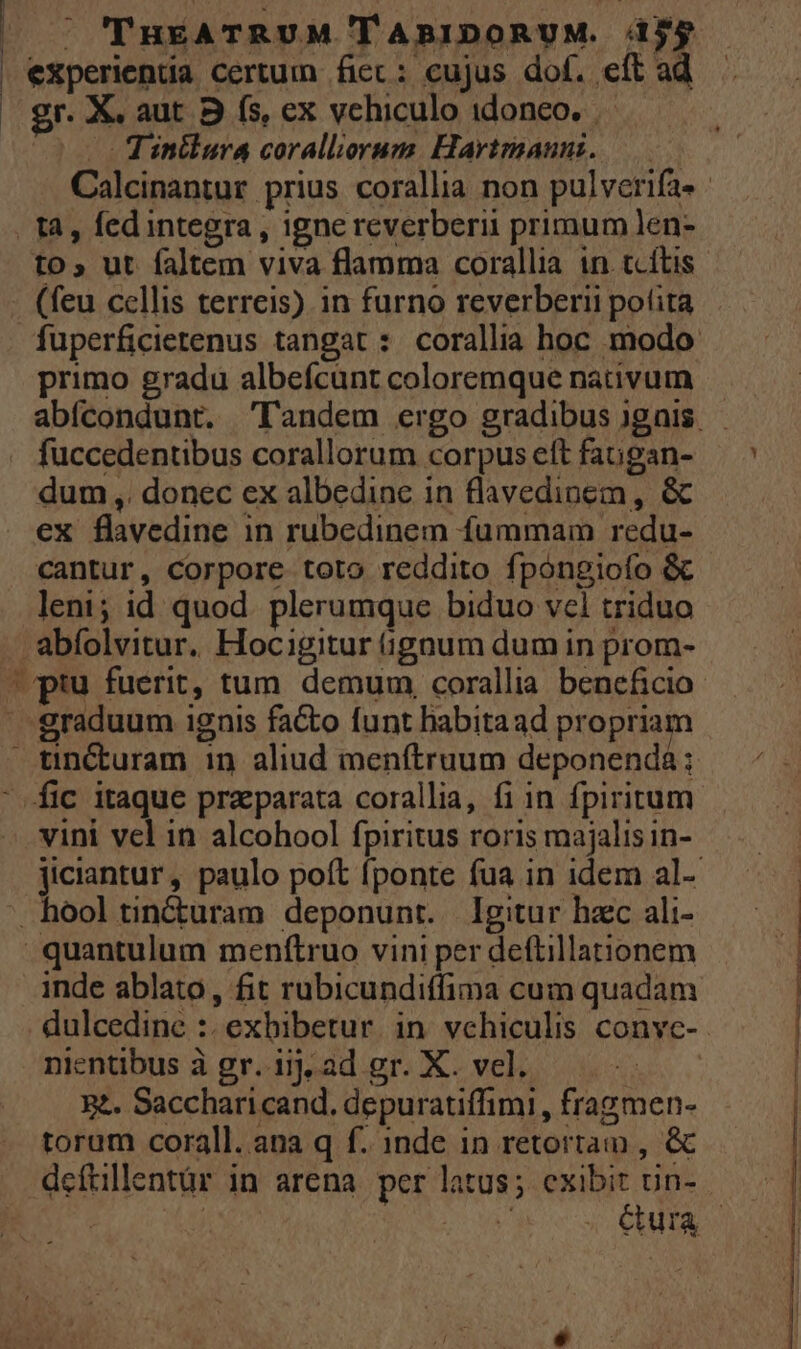 | experienda certum ficc: eujus dof. eft ad | gr. X. aut 3 (s, ex vehiculo idoneo. Tinilura coralliorum. Hartmaun. Calcinantur prius corallia non pulverifa- - | tà, fedintegra , igne reverberii primum len- to, ut faltem viva flamma corallia in. tcítis - (feu cellis terreis) in furno reverberii potita fuperficietenus tangat : corallia hoc modo primo gradu albeícunt coloremque nativum abfcondunt. Tandem ergo gradibus )gnis. fuccedentibus corallorum corpus eft fagan- dum ,. donec ex albedine in flavedinem, &amp; ex flavedine in rubedinem fummam redu- cantur, Corpore toto reddito fpongiofo &amp; leni; id quod. plerumque biduo vcl triduo . abfolvitur. Hocigitur (gnum dum in prom- pru fuerit, tum. demum corallia beneficio | graduum ignis fa&amp;o funt habitaad propriam — tincturam 1n aliud menftruum deponenda; ' fic itaque praeparata corallia, fi in fpiritum vini vel in alcohool fpiritus roris majalis in- jiciantur, paulo poft fponte fua in idem al- . hool tin&amp;uram deponunt. Igitur hac ali- quantulum menftruo vini per deftillationem inde ablato, fit rubicundiffima cum quadam . dulcedine :. exbibetur. in vchiculis conve- nientibus à gr. iij, ad gr. X. vel. e. Saccharicand. depuratiffimi, fragmen- torum corall. ana q f. 1nde in retortam , &amp; deftillentür in arena per latus; exibit ün- | ^ Cura |