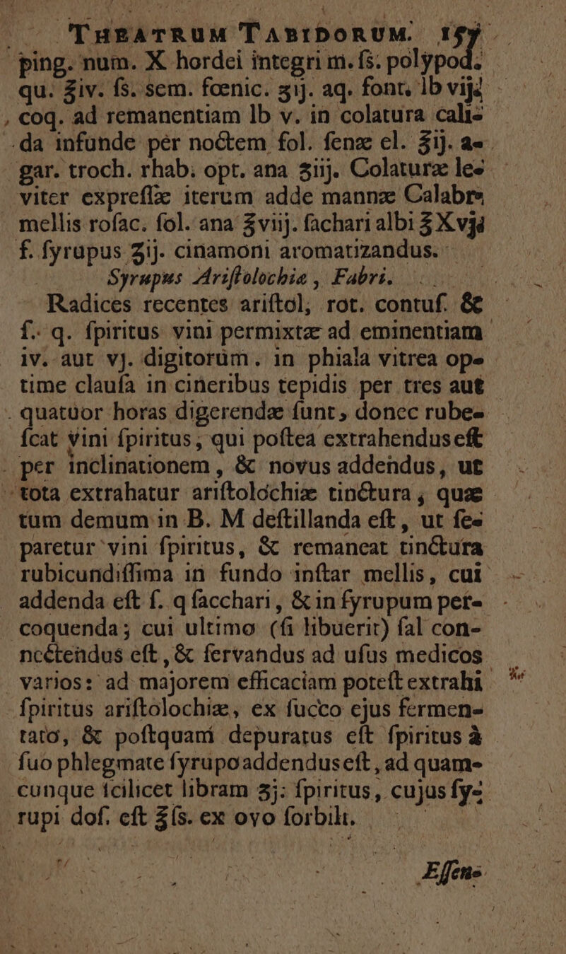 viter exprefla iterum adde manna: Calabre mellis rofac. fol. ana $v1j. fachari albi $ Xvgi Syrupus ZAriflolocbia ,' Fabri. iv. aut vJ. digitorüm. in phiala vitrea ope time claufa in cineribus tepidis per tres au£ Ícat vini fpiritus , qui poftea extrahenduseft tum demum in B. M deftillanda cft, ut fes paretur vini fpiritus, &amp; remaneat tinctura addenda eft f. qfacchari, &amp; in fyrupum pet- coquenda; cui ultimo. (fi libuerit) fal con- ncétendus eft, &amp; fervandus ad ufus medicos varios: ad majorem efficaciam poteft extrahi fpiritus ariftolochiz, ex fucco ejus fermen- tato, &amp; poftquaní depurarus eft fpiritus à fuo phlegmate fyrupoaddenduseft , ad quam-