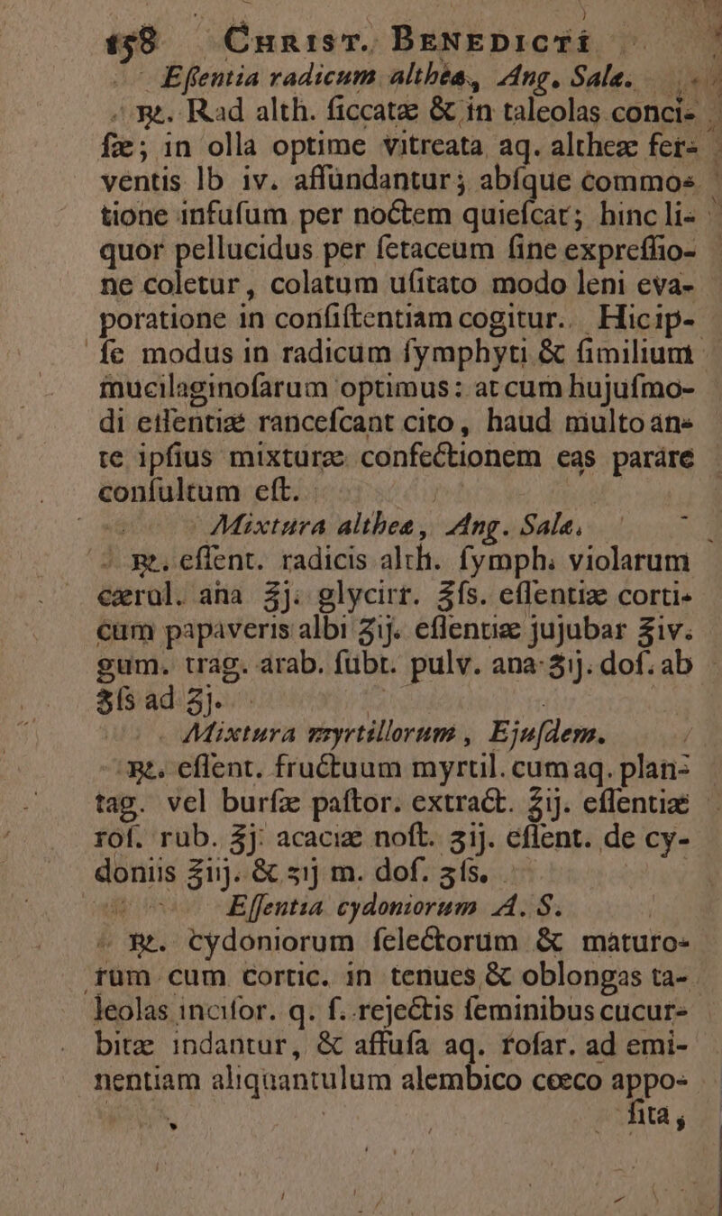 M  » ) 138 — Cnunism. BeNEDICTÉ quor pellucidus per fetaceum (ine expreflio- ne coletur, colatum ufitato modo leni eva- poratione in conififtentiam cogitur... Hicip- mucilaginofarum optimus: at cum hujufmo- di etfentiaé rancefcant cito, haud niulto ane - - confultum eft. | Mixtura altbea , Ang. Sala. exrül. ana. 5j. glycirr. 3ís. eflentize corti- cum papaveris albi 2j. eflenuee jujubar &amp;iv. s8ílsad 3 | | coo 7Mixtura myrtillorum , Eju[dem. és eflent. fructuum myrtul. cumaq. plans tag. vel burfz paftor. extract. Zij. effentize rof. rub. Sj: acaciz noft. 51). eflent. de cy- doniis 21). &amp; 51] m. dof. 3ís. TIN du Effeuntia cydoniorum A. S. | . &amp;. Cydoniorum felectorum &amp; maturo- leolas incifor. q. f..rejectis feminibus cucur- bitz: indantur, &amp; affufa aq. fofar. ad emi- nentiam aliquantulum alembico ceeco appo- Fey : fia; dele LÀ *.