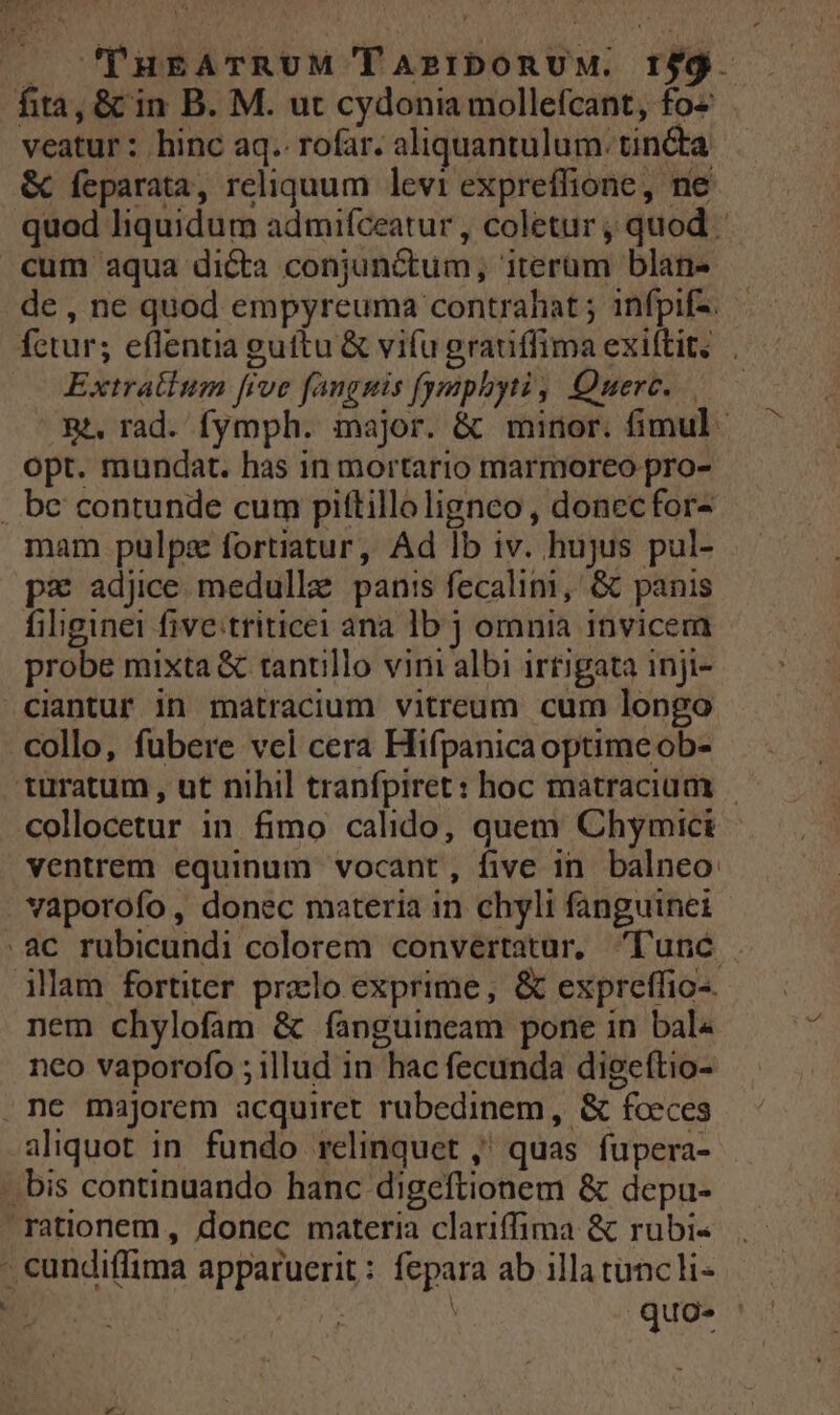 . PuEgATRUM TA2IDORUM. If9. — fita, &amp; in B. M. ut cydonia mollefcant, fo- veatur: hinc aq. rofar. aliquantulum. tincta &amp; feparata, reliquum levi expreffione, ne quod liquidum admifceatur , coletur ; quod cum aqua dicta conjunctum, iterum blan- de, ne quod empyreuma contrahat ; infpif-. fetur; eflentia guítu &amp; vifu grauiffima exiftit. . Extratium [ive fanguis fymphyti, Querc.. 3. rad. fymph. major. &amp; minor. fimul opt. mundat. has in mortario marmoreo pro- . be contunde cum pittillolignco , donecfor- mam pulpe fortiatur, Ad lb iv. hujus pul- pz adjice medulle panis fecalim, &amp; panis filiginei five:triticei ana lb j omnia invicem probe mixta &amp; tantillo vini albi irtigata inji- ciantur in matracium vitreum cum longo collo, fubere vcl cera Hifpanicaoptimeob- türatum , ut nihil tranfpiret : hoc matracium collocetur in fimo calido, auem Chymici ventrem equinum vocant, five in. balneo: vaporofo , donec materia in chyli fanguinei .ac rubicundi colorem convertatur, lunc illam fortiter prxlo exprime, &amp; expreffio-. nem chylofam &amp; fanguineam pone in bal« neo vaporofo ; illud in hac fecunda digeftio- ne majorem acquiret rubedinem, &amp; fceces aliquot in fundo relinquet ,' quas fupera- .bis continuando hanc digeftionem &amp; depu- rationem , donec materia clariffima &amp; rubi- - eundiflima apparuerit: fepara ab illa tanc li- | ibis.