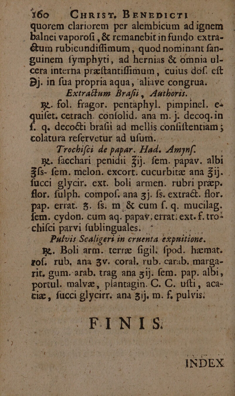 1460 Cnunism BENEDICT). ^. quorem clariorem per alerabicum ad ignem balnei vaporofi , &amp; remanebit in fundo extra- étum rubicundiffimum, quod nominantían- - guinem fymphyti, ad hernias &amp; orania ul- cera interna pracftanüffimum,, cuius dof. eft. Bj. in fua propria aqua, aliave congrua. | Extractum Brafii, Authoris. . | E. fol. fragor. pentaphyl. pimpinel. e« quiíet, cetrach. confolid. ana m. j. decoq.in f. q. decocti brafii ad mellis confiftentiam j colatura refervetur ad ufum... «.— Trochifci de papar. Had. AAmynf. — Bt. facchari penidii Zij. fem. papav. albi 3ís- fem. melon. excort. cucurbitz ana Zij. fucci glycir. ext. boli armen. rubri praep. . flor. fulph. compof. ana 3j. fs. extract. flor. pap. errat. 5. fs; m. &amp; cum f. q. mucilag. Íem. cydon. cum aq. papav.etrat; ext. f. tro* ^chifci parvi fublinguales.. ^... Pulvis Scaligers in cruenta expnitione. Em. Boli arm. terra figil. fpod.. haemat. zof. rub. ana 3v. coral, rub. carab. marga- rit, gum. arab, trag ana 3iJ. fem. pap. albi, portul. malvz, plantagin. C. C. ufti, aca- tix , fucci glycirr. ana 3ij. m. f, pulvis. À FINIS dRDEX