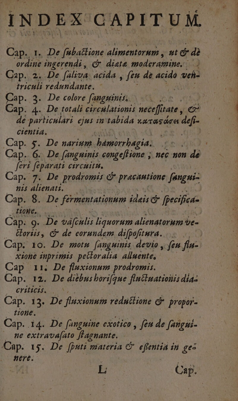 Cap. 1. De fubatlione alimentorum , ut dr dà erdine ingerendi , (9 diete moder asttine, mo Cap. 2. De faliva: acida , fen de acido Vefi- triculi vedundante. - | Cap. 3. De colere fanguinis; E Cap. 4. De totali circilationis nece[ft tate , e de parhiculari ejus in tabida xa Tas dca df cientia. feri fé parat Circaitu. nis Alienati. — Cap. 8. De fermentationum. ideis c fpecifica- LH0He.. Uoriis, (&amp; de eorundem difpofitura. xione inprimis pectoralia Alluente, Cap 11. De fluxionum prodromis. — Crilicié. |. Cap. 13. De flxiotiuin redutlione é propor- tole. ne extrava[ato ffagnante, Cap. 154. De [pati materia Cr efentia in ge nere. | L Cap. UM Cw ^ Z^