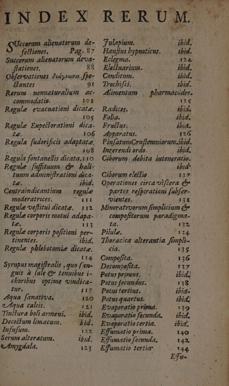 guam drm de- fettiones, Pag. 87 Pati alienatorum deoa- ationes. 88 Obfervationes. Juayvacm Jpe- Gantes 9t Rerum . monnaíuralium — ac- commodatie. 101 10$ Paule Expetforationi dica- 106 198 Regula fontanellis dicata. 110 fy adminiftrationi dica- zbid. Su ial Mc regule modéeratrices. 7Oaat Regule veflitui dicate. 112 Regule corporis motui adapa- i4. 113 Regule corporis poft zioni per- tinentes. ibid. Regnle phlebotomie dicate. 114 Syrupus magiftralis »quo fAn- guis à (ale (9 tenuibus i- cboribus optime vindica- fur. 117 44qua . [anativa., 120 eZfqua calis. .. 121 Tincfura boli avmeni, — ibid, Decotium limacuim. id. Infufum. 122. Serum alteratum. ibid. e/17ygdala. 123 Tulap m. ibid, Hauftus bypnoticus. —.— abid. Eclegma. 124. Ele&amp;uariutu. ibid. Conditum. ibid. Trechifci. zbut. Aümentum | pharmacades. 124 Radices. ibid. Folia. ibid. Fructus. ibit. Apparatus. 326 Pin[atumOCru[flemniarum.ibid. Ingerendi ordo. ibid. Ciborum debita iuteueratio. ibid- Ciborum eleífio. 127 Operationes circa vifcera ó partes: vefpirationi fabfer- vientes, ET: Minoratrverum fémplicium c compofitorum. parad:zma- ia. i 132, Pilule. E14 Iberacica alterantia frmpli- eia. 13$ Compofzta. 136. Decompofita. 137 Potus prisaus. ibid] Potus fecundus. 138 Potus tertius. ibid- Potus quartus. ibid Evaporatio prima. 1329 Evaporatiofecunda, — ibid, Evaporatio tertia. ibi. Effumatio prima. 140 Effumatto fecunda, 142, LI 44 Efs- H