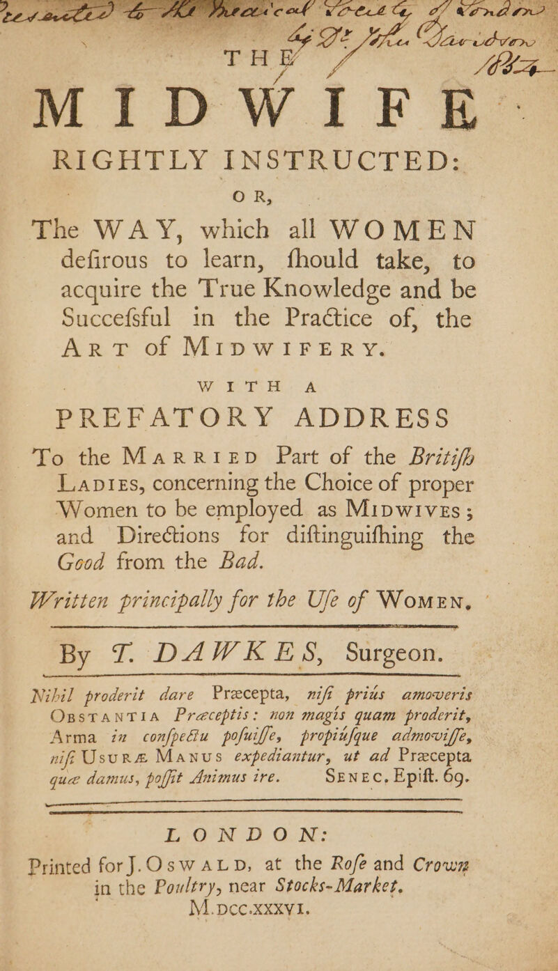 MIDWIFE. RIGHTLY INSTRUCTED; OR, The WAY, which al WOMEN defirous to learn, fhould take, to acquire the True Knowledge and be Succefsful in the Praétice of, the ArT of MIDWIFERY. WPT He A PREFATORY ADDRESS To the Marriep Part of the Britih Lapizs, concerning the Choice of proper Women to be employed as Mipwives; and Directions for diftinguifhing the Good from the Bad. Written principally for the Ufe of Women, By T.:DAWEES, Surgeon. Nihil proderit dare Preecepta, nif prius amoveris OsstTantia Preceptis: non magis quam proderit, Arma in confpeGiu pofuiffe, propiufque admoviffe, nif Usur& Manus expediantur, ut ad Preecepta que damus, poffit Animus ire. SENEC, Epift. 69. LoO-N DD O:N: Printed forJ.OswALp, at the Rofe and Crown in the Poultry, near Stocks- Market, M.pcc.xxxvl.