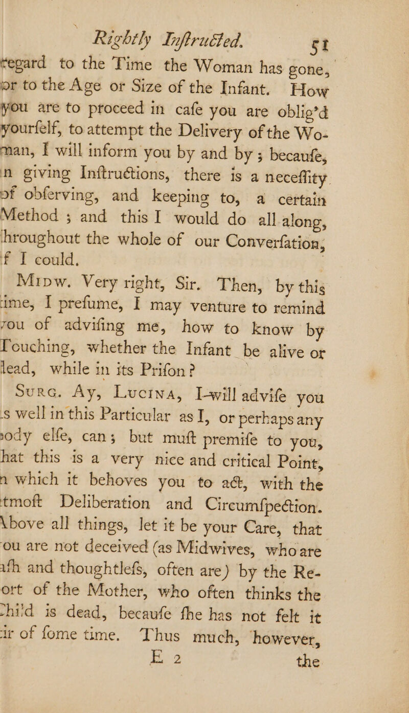 ‘egard to the Time the Woman has gone, or to the Age or Size of the Infant. How you are to proceed in cafe you are oblig’d yourlelf, to attempt the Delivery of the Wo- man, I will inform you by and by ; becaufe, n giving Inftruétions, there is a neceffity. of obferving, and keeping to, a certain Method ; and this I would do all along, ‘hroughout the whole of our Converfation f I could. | Mipw. Very right, Sir. Then, by thig rou of advifing me, how to know by Touching, whether the Infant be alive or lead, while in its Prifon? Surc. Ay, Luctna, Twill advife you swell in this Particular as I, or perhaps any sody elfe, can; but mut premife to you, hat this is a very nice and critical Point, n which it behoves you to ac, with the tmoft Deliberation and Cireumf{peétion. \bove all things, let it be your Care, that ou are not deceived (as Midwives, whoare uth and thoughtlefs, often are) by the Re- ort of the Mother, who often thinks the shiid is dead, becauwfe fhe has not felt it ir of fome time. Thus much, however, nS the 4