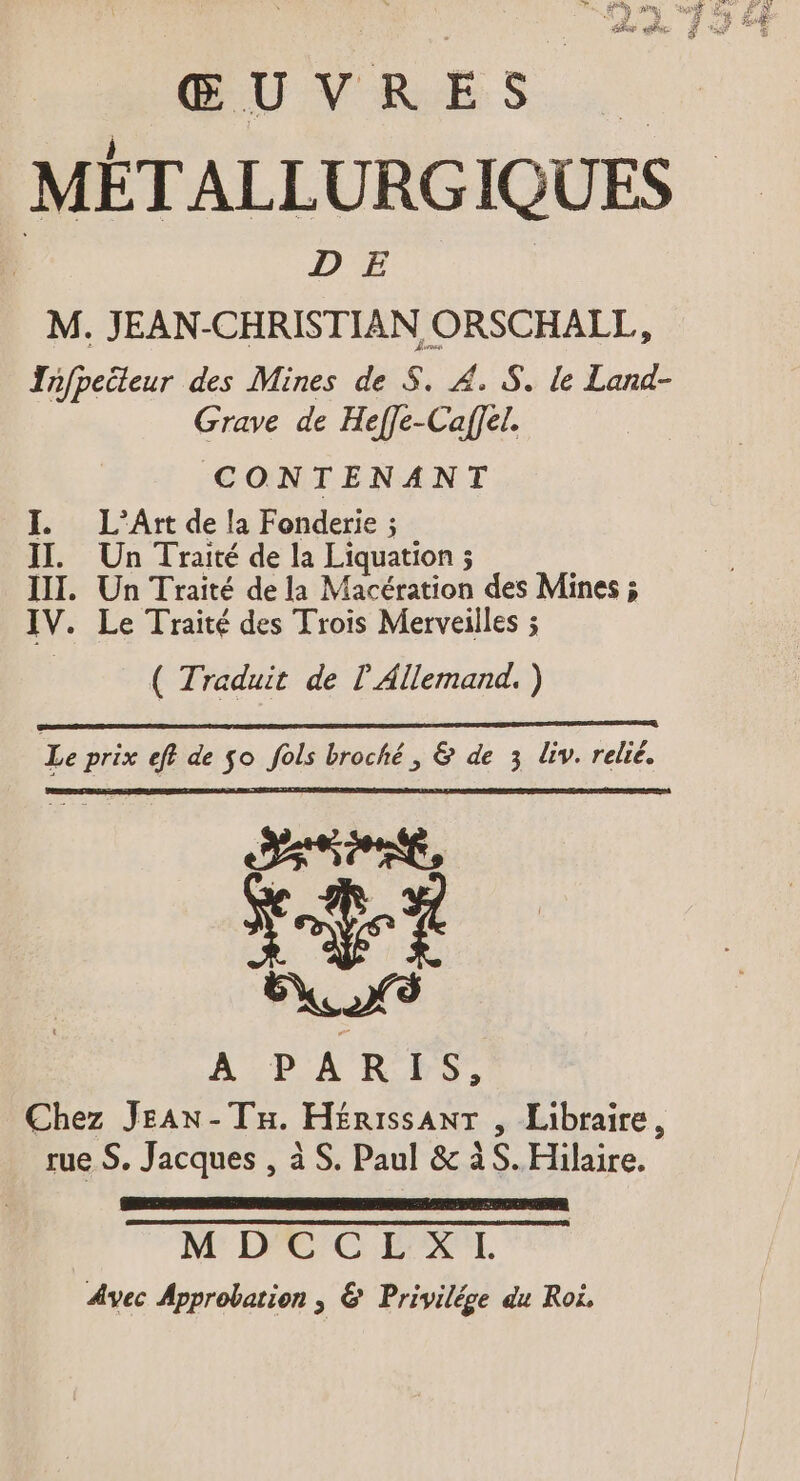 ŒUVRES MÉTALLURGIQUES | DE M. JEAN-CHRISTIAN ORSCHALL, Infpeileur des Mines de 5. £. S. le Land- Grave de Heffe-Caffel. CONTENANT I. L’Art de la Fonderie ; II. Un Traité de la Liquation ; II. Un Traité de la Macération des Mines ; IV. Le Traité des Trois Merveilles ; ( Traduit de ? Allemand. ) EEE ELEC Le prix eff de $o fols broché, &amp; de 3 liv. relié. ud A PARIS, Chez JeAn-Tn. Herıssant , Libraire, rue S. Jacques , à S. Paul &amp; àS. Hilaire. a M DCCEXI. Avec Approbation, &amp; Privilége du Roi.