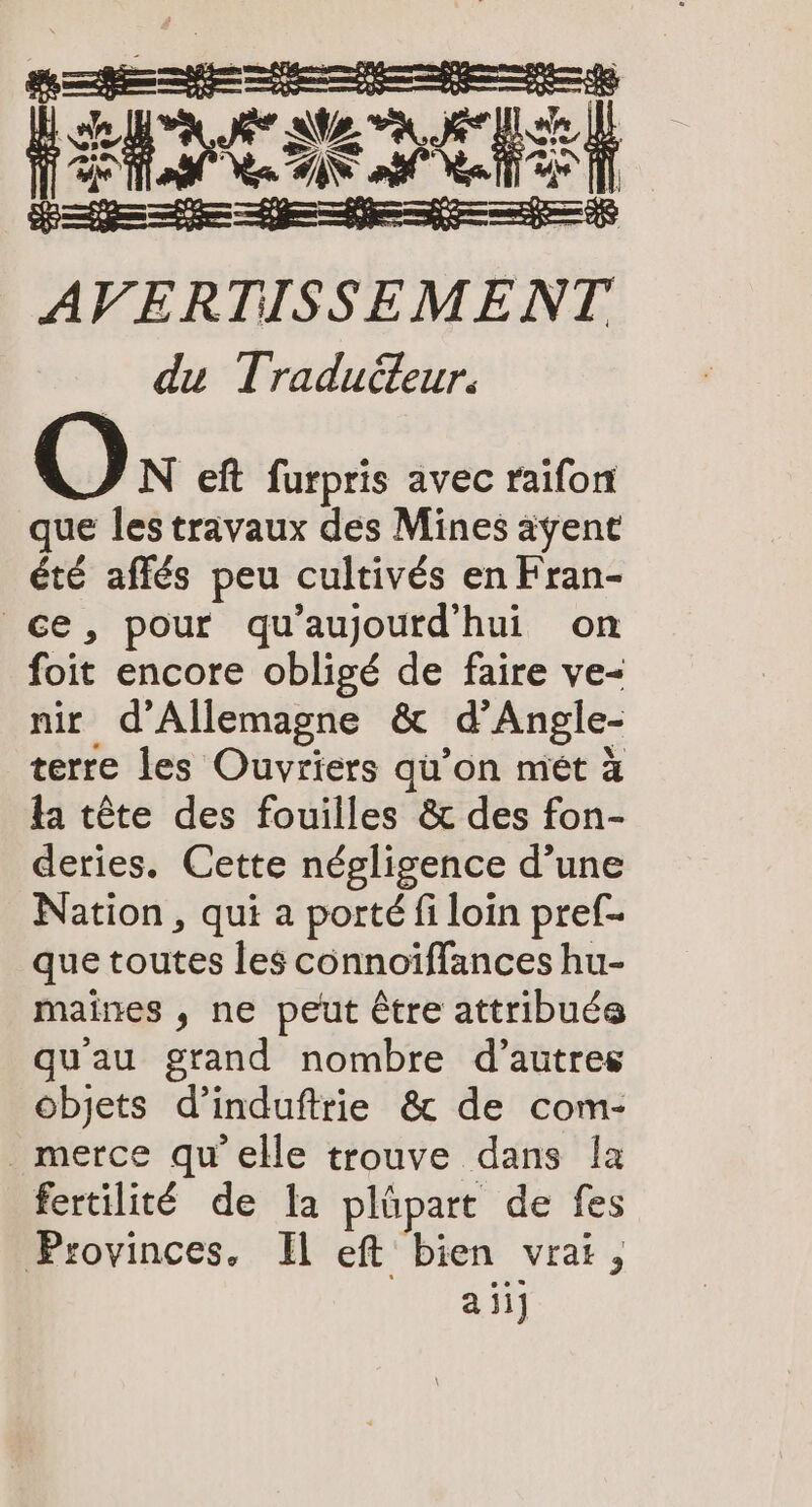 (Et Tue JE DER AVERTISSEMENT du Tradudeur. Os eft furpris avec raifon que les travaux des Mines ayent été affés peu cultivés en Fran- ce, pour qu'aujourd'hui on foit encore obligé de faire ve- nir d'Allemagne &amp; _dAngle- terre les Ouvriers qu'on met à ta tête des fouilles &amp; des fon- deries. Cette négligence d’une Nation, qui a porté fi loin pref- que toutes les cönnoiflances hu- maines , ne peut être attribués qu'au grand nombre d’autres objets d’induftrie &amp; de com- _merce qu'elle trouve dans la fertilité de la plüpart de les Provinces, Il eft bien vrai, aii]