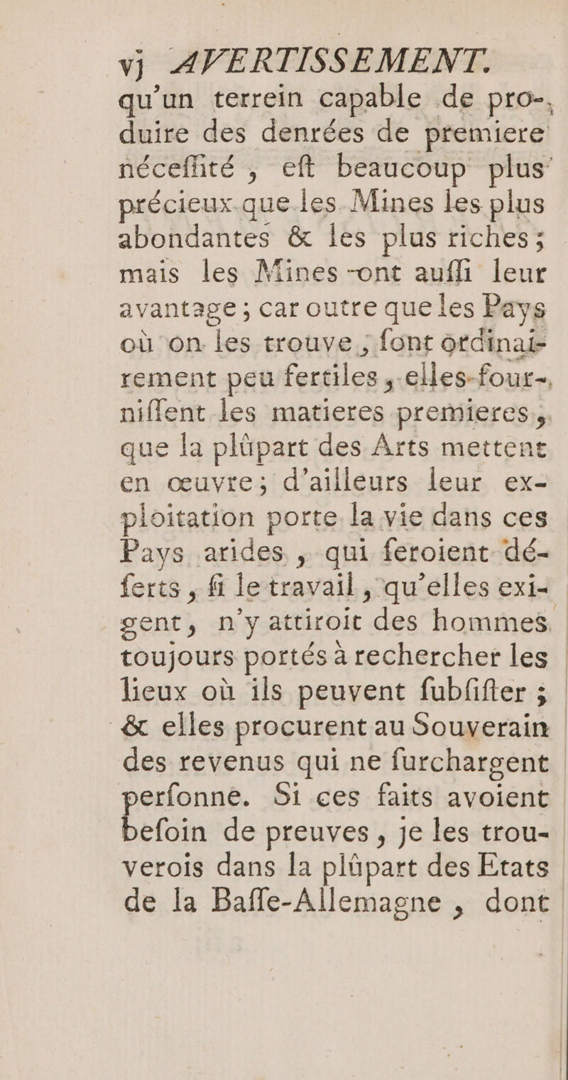 qu'un terrein capable de pro, duire des denrées de premiere néceflité , eft beaucoup plus précieux.que.les Mines les plus abondantes & les plus riches ; mais les Mines -ont aufli leur avantage ; Car outre que les Pays où on les trouve ; font ofdinai- rement peu fertilsn, „elles-four-, niflent les matieres premieres;, que la plüpart des Arts mettent en œuvre; d’ailleurs leur ex- ploitation porte la vie dans ces Pays arides , qui feroient dé- ferts , fi le travail, qu’elles exi< gent, n'yattiroit des”hommef toujours portés à rechercher les | lieux où ils peuvent fubfifter ; & elles procurent au Souverain des revenus qui ne furchargent perfonne. Si ces faits avoient befoin de preuves, je les trou- verois dans la plüpart des Etats de la Bafle-Allemagne , dont