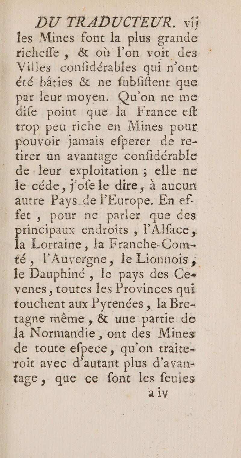 les Mines font la plus grande richefle , &amp; où l’on voit des. Villes confidérables qui n’ont été bâties &amp; ne fubliftent que par leur moyen. Qu'on ne me dife point que la France eft trop peu riche en Mines pour pouvoir jamais efperer de re- tirer un avantage confidérable de - leur exploitation ; ; elle ne le cede, Jofele dire, à avons autre Pays de l'Europe. En ef- fet , pour ne parier que des principaux endroits , l'Alface, la Lorraine, la Franche-Com- té , l’Auvergne, le Lionnois, le Dauphiné , le pays des Ce- venes, toutes les Provinces qui fouchentaik Pyrendes, la Bre- tagne même , &amp; une partie de la Normandie , ont des Mines de toute efpece, qu'on traite- roit avec d'autant plus d’avan- tage, que ce font les feules