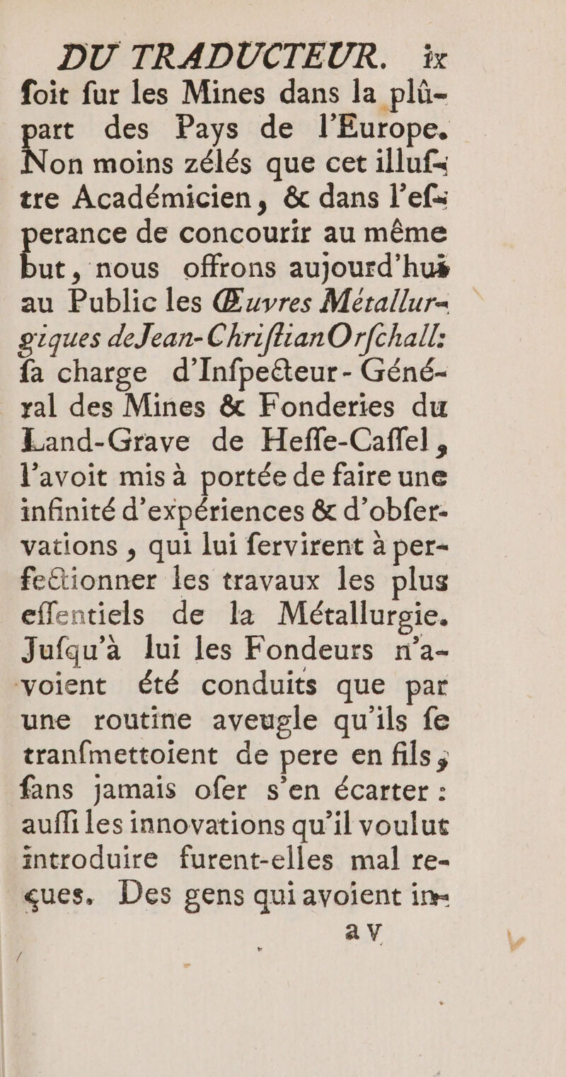 foit fur les Mines dans la plü- part des Pays de l'Europe, Non moins zélés que cet illuf= tre Académicien, & dans l’efs erance de concourir au même Li , nous offrons aujourd’hus au Public les Œuvres Mérallur= giques deJean-ChriftianOrfchall: fa charge d’Infpeéteur - Géné- _yal des Mines & Fonderies du Land-Grave de Heffe-Caffel , l’avoit mis à portée de faire une infinité d'expériences & d’obfer- vations , qui lui fervirent à per- fettionner les travaux les plus effentiels de la Metallurgie. Jufqu’à lui les Fondeurs n’a- voient été conduits que par une routine aveugle qu'ils fe tranfmettoient de pere en fils, fans jamais ofer s’en écarter : auffi les innovations qu’il voulut introduire furent-elles mal re- ques, Des gens quiayoient im av /