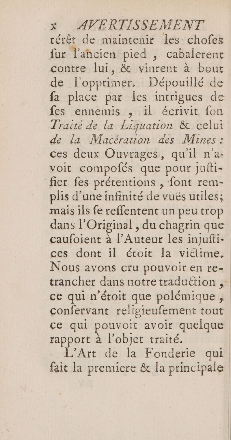 térêt de maintenir les chofes fur l’ahcien pied , cabalerent contre lui, & vinrent à bout de l’opprimer. Dépouillé de fa place par les intrigues de fes ennemis , il écrivit fon Traité de la Liquanon & celui de la Macération des Mines : ces deux Ouvrages, qu'il n’a- voit compofés que pour jufti- fier fes prétentions , font rem- plis d'une infinité de vuës utiles; mais ils fe reffentent un peu trop dans l’Original , du chagrin que caufoient à l’Auteur les injufti- ces dont il étoit la vidtime. Nous avons cru pouvoir en re- trancher dans notre traduction , ce qui n'étoit que polémique , confervant religieufement tout ce qui pouvoit avoir ‚quelque rapport à l'objet traité. L'Art de la Fonderie qui. fait la premiere & la principale