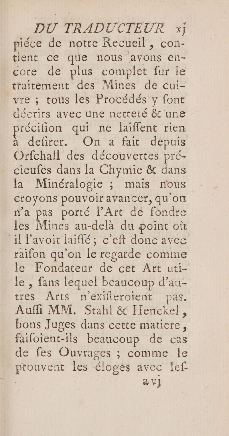 piéce de notre Recueil, con- tient ce que nous avons en- core de plus complet fur le traitement des Mines de cui- vre ; tous les Procédés y font précifion qui ne laiffent rien a defirer. On a fait depuis Orfchall des découvertes pré- cieufes dans la Chymie & dans la Minéralogie ; mais nous croyons pouvoir avancer, qu'on n'a pas porté l'Art dé fondre les Mines au-delà du point où il V’avoit laiflé ; c’eft donc avec raifon qu'on le regarde comme le Fondateur de cet Art uti- e , fans lequel beaucoup d’au- tres Arts nexifferoient pas. Aufli MM. Stahl & Henckel, bons Juges dans cette matiere, failoient-ils beaucoup de cas de fes Ouvrages ; comme le prouvent les éloges avec lef av}
