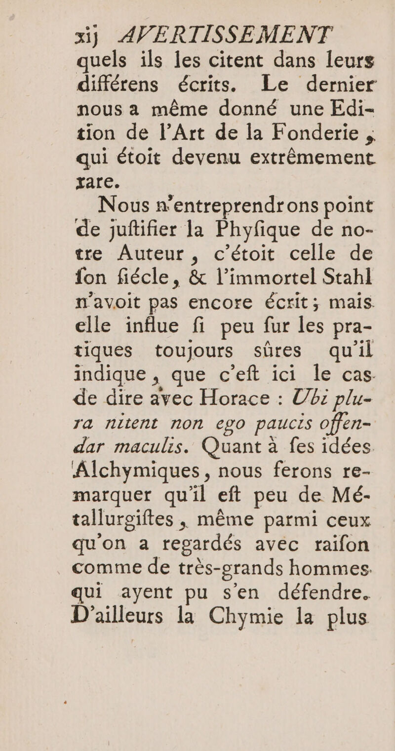 quels ils les citent dans leurs différens écrits. Le dernier nous a même donné une Edi- tion de l’Art de la Fonderie „ qui étoit devenu extrêmement zare. Nous n’entreprendrons point de juftifier la Phyfique de no- tre Auteur, c’étoit celle de fon fiécle, & l’immortel Stahl n'avoit pas encore écrit; mais. elle influe fi peu fur les pra- tiques toujours sûres qu'il indique , que c’eft ici le cas. de dire avec Horace : Ubi plu- ra nitent non ego paucis offen- dar maculis. Quant à fes idées Alchymiques, nous ferons re- marquer qu'il eft peu de Mé- tallurgiftes, même parmi ceux qu'on a regardés avec raifon comme de très-grands hommes. qui ayent pu sen défendre. D'ailleurs la Chymie la plus