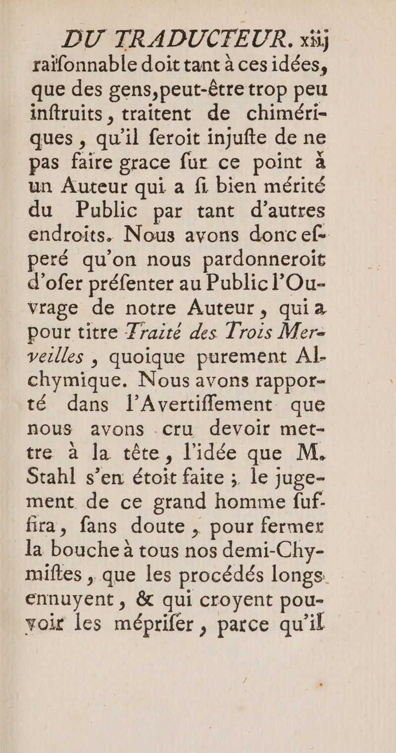 raïfonnable doit tant à ces idées, que des gens,peut-être trop peu inftruits , traitent de chiméri- ques , qu'il feroit injufte de ne pas faire grace fur ce point à un Auteur qui a fi bien mérité du Public par tant d’autres endroits. Nous avons donc ef- peré qu'on nous pardonneroit d’ofer préfenter au Public lOu- vrage de notre Auteur, quia pour titre Zraite des Trois Mer- veilles , quoique purement Al- chymique. Nous avons rappor- té dans l’Avertiflement que nous avons cru devoir met- tre a Ja tête, l’idée que M. Stahl s’en étoit faite ; le juge- ment de ce grand homme fuf- fira, fans doute , pour fermer la bouche à tous nos demi-Chy- miftes , que les procédés longs. ennuyent, &amp; qui croyent pou- voir les me£prifer , parce qu’il