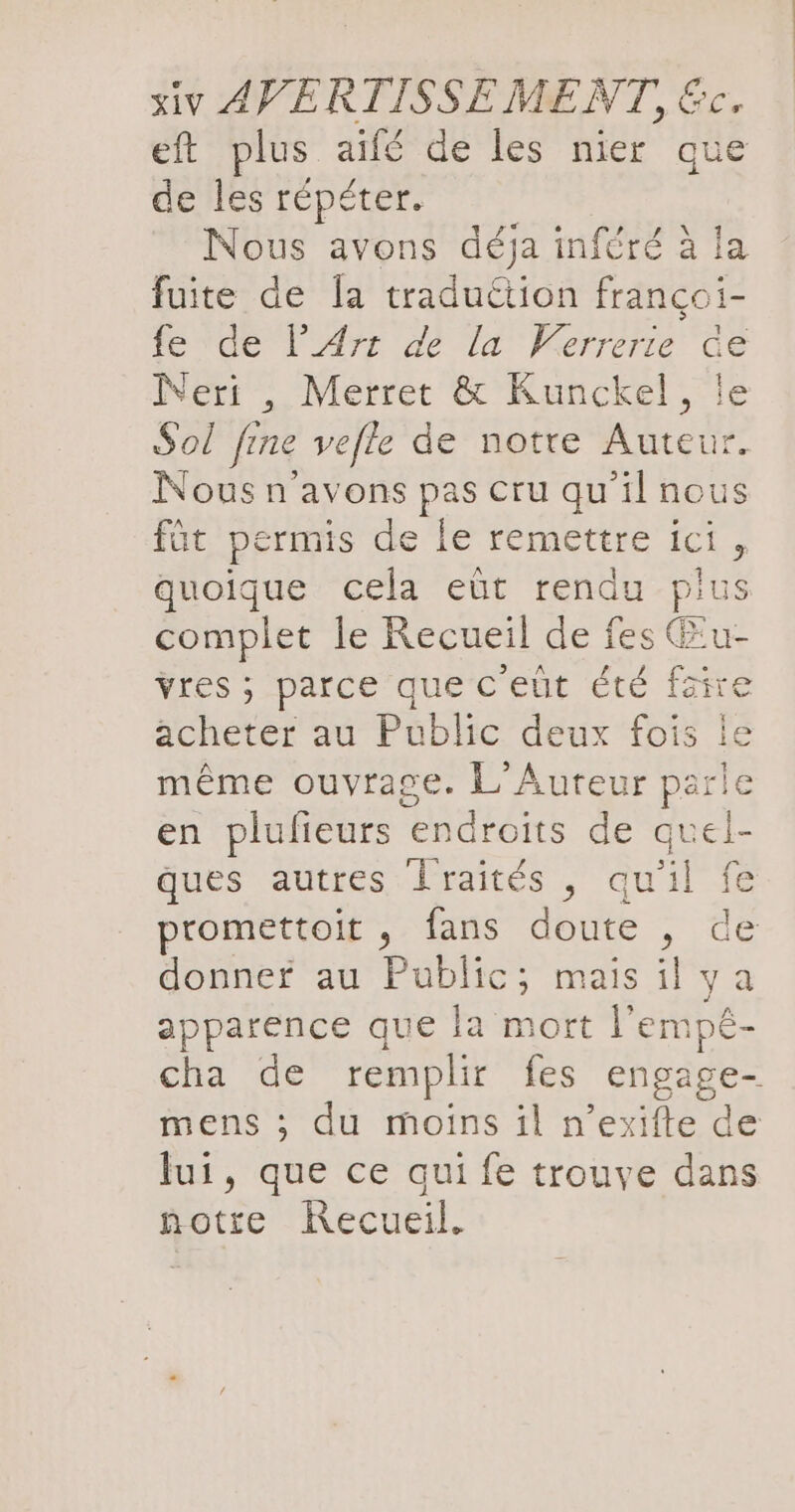 eft plus aifé de les nier que de les répéter. Nous avons déja inféré à la fuite de la tradultion fran Er fe de l’Art de la Verrerie er Neri , Merret &amp; Kunckel, Sol fine vefle de notre Ru Nous n'avons pas cru qu'il nous füt permis de le remettre ici, quoique cela eüt rendu Hits complet le Recueil de fes Œu- vres ; parce que c eut été faire acheter au Public deux fois le même ouvrage. L Aureur parle en plufieurs endroits de quel- ques autres Jraités , qu'il fe promettoit , fans doute , de donner au Public; mais il ya apparence que la mort l’emp£- cha de remplir fes engage- mens ; du moins il n’exifte de fui, que ce qui fe trouve dans notre Recueil.