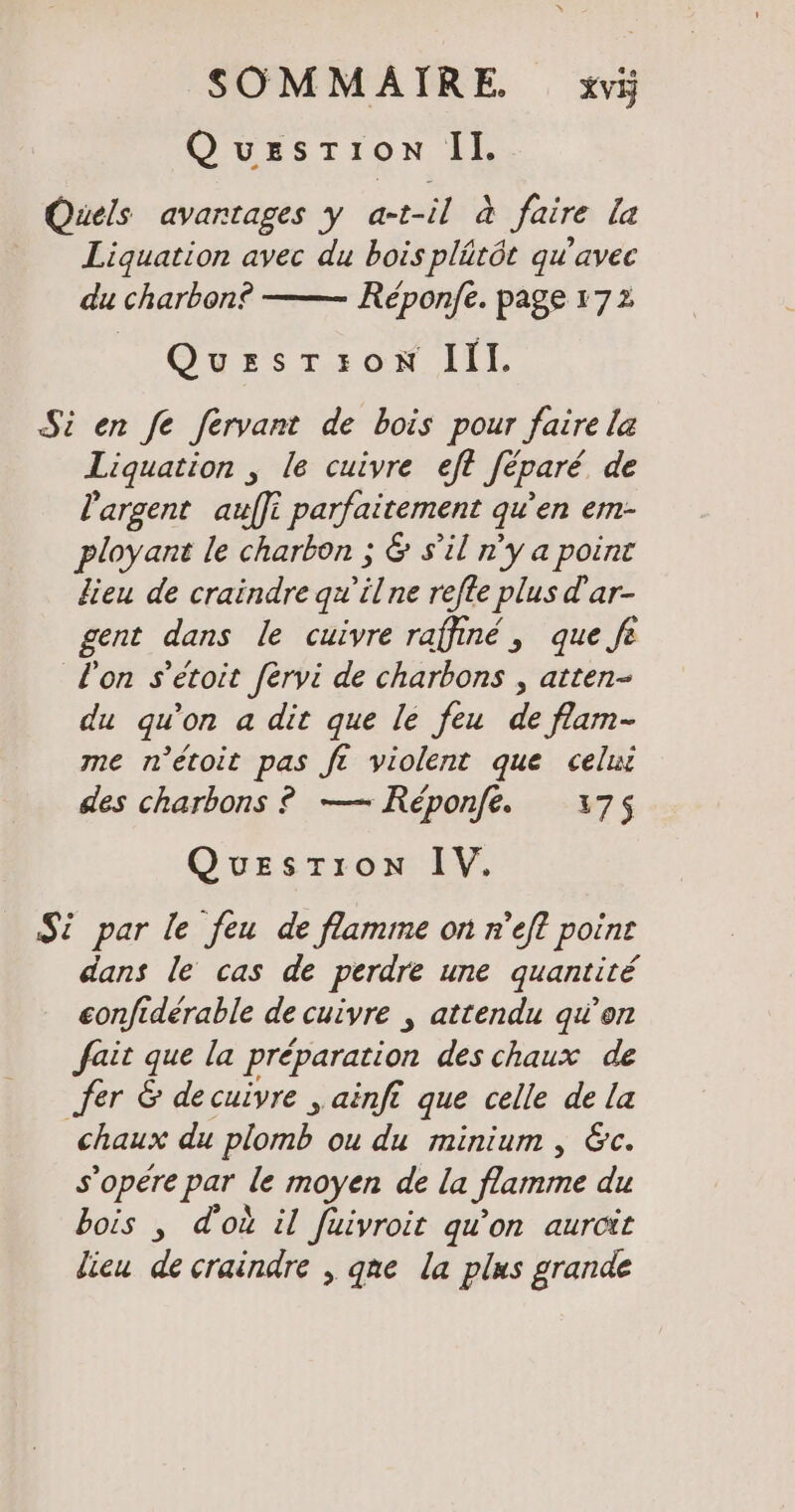 Quesrion Il. Quels avartages y at-il à faire la Liquation avec du bois plütöt qu'avec du charbon? Reponfe. page 172 QuEsrron IIl. Si en fe fervant de bois pour faire la Liquation , le cuivre eft féparé de l'argent auffi parfaitement qu'en em- ployant le charbon ; &amp; s’il n’y a point lieu de craindre qu’ilne refte plus d’ar- gent dans le cuivre raffiné, que fe Ton s’etoit fèrvi de charbons , atten- du qu'on a dit que le feu de flam- me n’etoit pas ft violent que celui des charbons ? — Reponfe. 175$ Question IV. Si par le feu de flamme on n’eft point dans le cas de perdre une quantité confidérable de cuivre , attendu qu’on fait que la préparation des chaux de fer &amp; de cuivre „ainfı que celle de la chaux du Dior ou du minium , &amp;c. s’opere par le moyen de la flamme du bois , d'où il fuivroit qu’on aurcit lieu de craindre , qne la plus grande