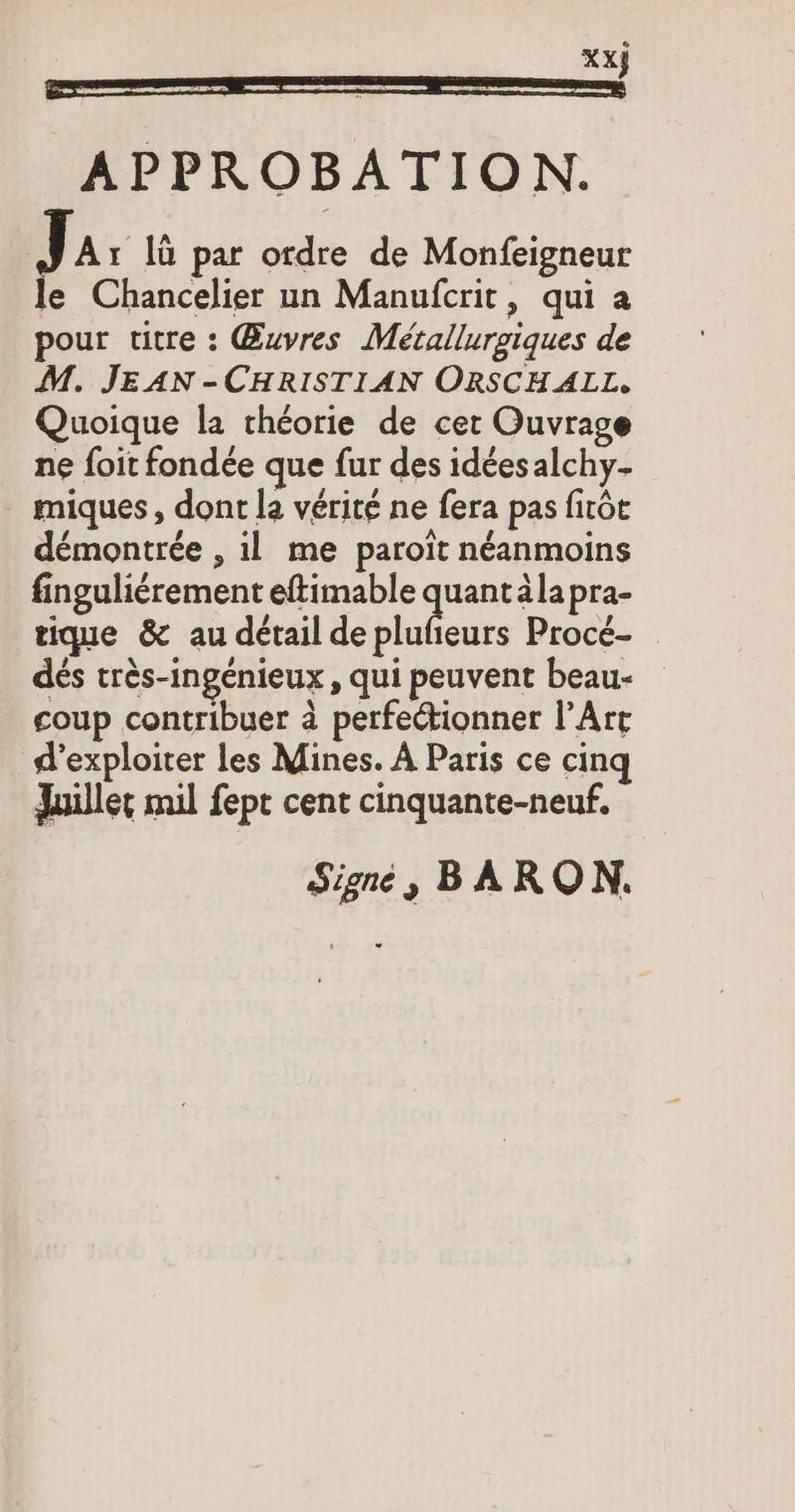 Xx} APPROBATION. J Ar lü par ordre de Monfeigneur le Chancelier un Manufcrit, qui a pour vitre : Œuvres Metallurgiques de M. JEAN -CHRISTIAN ORSCH ALL, Quoique la théorie de cet Ouvrage ne foit fondée que fur des idées alchy- miques, dont la vérité ne fera pas fıröt démontrée , il me paroït néanmoins finguliérement eftimable un älapra- tique & au détail de pluñeurs Procé- dés tres-ingenieux , qui peuvent beau- coup contribuer à perfectionner l’Art d'exploiter les Mines. A Paris ce cinq Juillet mil fept cent cinquante-neuf. Signé, BARON.