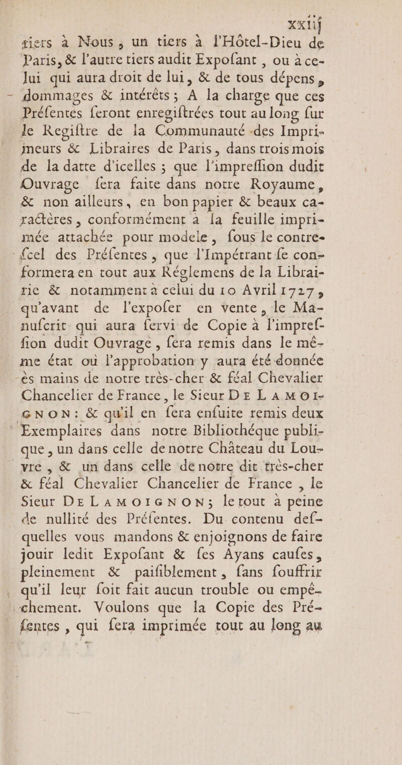 tiers à Nous, un tiers a l'Hôtel-Dieu de Paris, & l’autre tiers audit Expofant , ou à ce- Jui qui aura droit de lui, & de tous dépens, dommages & intérêts; A la charge que ces D Préfentes feront enregiftrées tout au long fur le Kegiftre de la Communauré des Impri- ineurs & Libraires de Paris, dans trois mois de la datte d'icelles ; que l’impreflion dudit Ouvrage fera faite dans notre Royaume, & non ailleurs, en bon papier & beaux ca- zadteres, conformément a la feuille impri- mée attachée pour modele, fous le contre- {cel des Préfentes , que l’Impétrant fe con- formera en tout aux Réglemens de la Librai- rie & notamment a celui du 10 Avrilı727, qu'avant de l'expofer en vente, le Ma- nufcrit qui aura fervi de Copie à l'impref- fion dudit Ouvrage , fera remis dans le mé- me état ou l'approbation y aura été donnée -ès mains de notre très-cher & f£al Chevalier Chancelier de France, le Sieur DE LAMO1- GNON: & quil en fera enfuite remis deux * Exemplaires dans notre Bibliothéque publi- que , un dans celle de notre Château du Lou- _vre , & un dans celle de notre dit très-cher & féal Chevalier Chancelier de France , le Sieur DE LAMOIGNON; letout à peine de nullité des Préfentes. Du contenu def- quelles vous mandons & enjoignons de faire jouir ledit Expofant & fes Ayans caufes, pleinement & paifiblement „ fans fouffrir . qu’il leur foit fait aucun trouble ou empe- «chement. Voulons que la Copie des Pré- _ fentes, qui fera imprimée tout au long au
