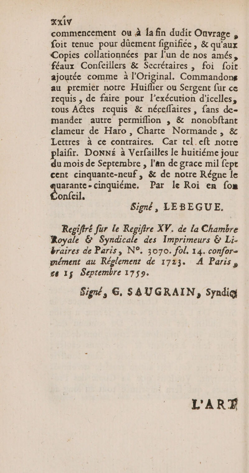commencement ou à Ja fin dudit Onvrage „ foit tenue pour düement fignifice , &amp; qu'aux Copies collationnées par l'un de nos amés, féaux Confeillers &amp; Secrétaires , foi foit. ajoutée comme à l’Original. Commandong au premier notre Huiflier ou Sergent fur ce requis , de faire pour l'exécution d'icelles, tous Altes requis &amp; néceflaires , fans de- mander autre permiflion „ &amp; nonobftant clameur de Haro , Charte Normande, &amp; Lettres à ce contraires. Car tel eft notre plaifir. Donné à Verfailles le huitiéme jour du mois de Septembre , l'an de grace mil fept cent cinquante-neuf » &amp; de notre Régne le uarante-cinquieme. Par le Roi en [om onfeil. Signé, LEBEGUE. Repifiré fur le Regifire XV. de la Chambre Royale &amp; Syndicale des Imprimeurs &amp; Li- braires de Paris, N°. 3070. fol, 14. confor= mément au Reglement de 1723. A Paris, ce 15 Septembre 1759. Signt, 6, SAUGRAIN, Syndic L'ART